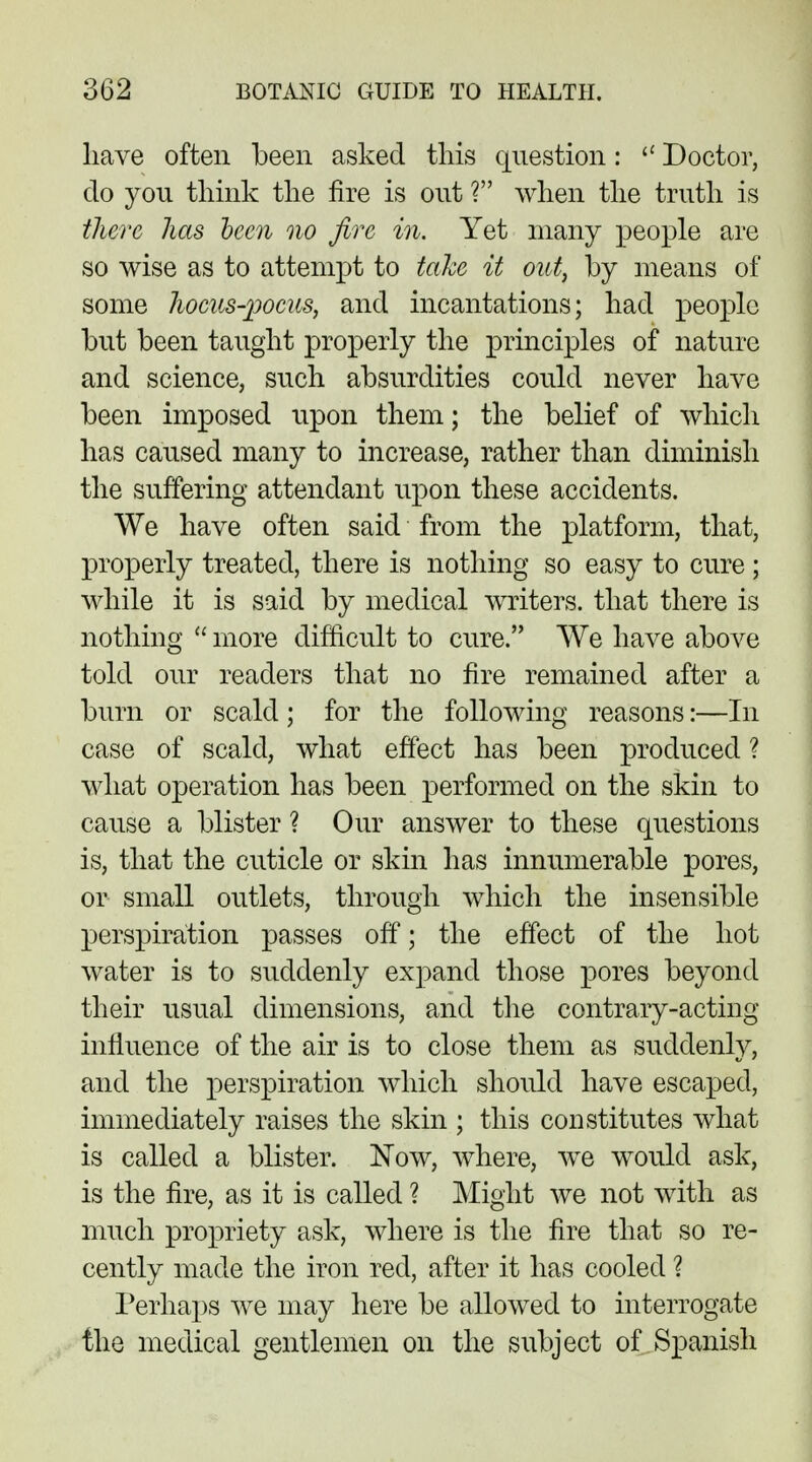 have often been asked this question:  Doctor, do you think the fire is out ? when the truth is there has been no fire in. Yet many people are so wise as to attempt to take it oat, by means of some hocus-pocus, and incantations; had people but been taught properly the principles of nature and science, such absurdities could never have been imposed upon them; the belief of which has caused many to increase, rather than diminish the suffering attendant upon these accidents. We have often said from the platform, that, properly treated, there is nothing so easy to cure; while it is said by medical writers, that there is nothing  more difficult to cure. We have above told our readers that no fire remained after a burn or scald ; for the following reasons:—In case of scald, what effect has been produced ? what operation has been performed on the skin to cause a blister ? Our answer to these questions is, that the cuticle or skin has innumerable pores, or small outlets, through which the insensible perspiration passes off; the effect of the hot water is to suddenly expand those pores beyond their usual dimensions, and the contrary-acting innuence of the air is to close them as suddenly, and the perspiration which should have escaped, immediately raises the skin ; this constitutes what is called a blister. Now, where, we would ask, is the fire, as it is called ? Might we not with as much propriety ask, where is the fire that so re- cently made the iron red, after it has cooled ? Perhaps we may here be allowed to interrogate the medical gentlemen on the subject of Spanish