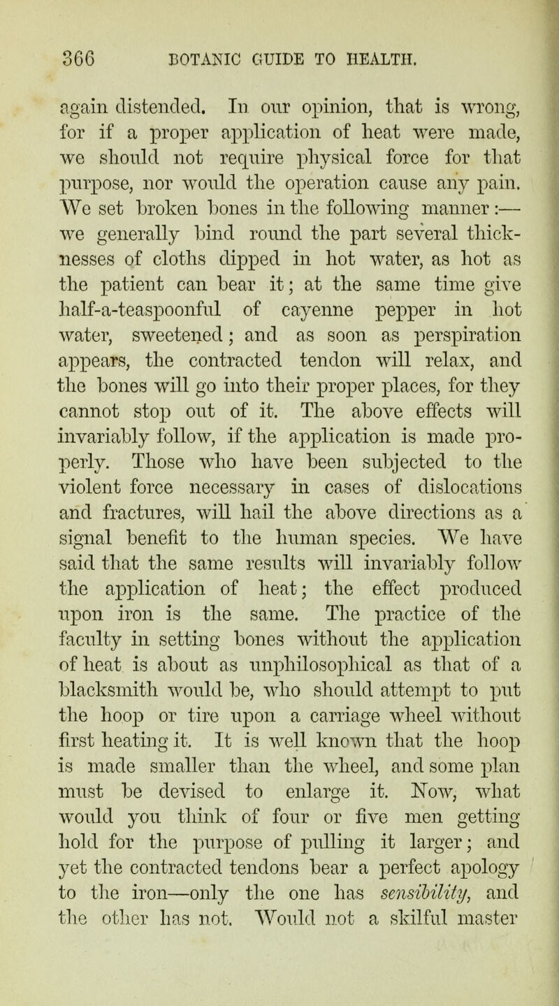 again distended. In our opinion, that is wrong, for if a proper application of heat were made, we should not require physical force for that purpose, nor would the operation cause any pain. We set broken bones in the following manner :— we generally bind round the part several thick- nesses of cloths dipped in hot water, as hot as the patient can bear it; at the same time give half-a-teaspoonful of cayenne pepper in hot water, sweetened * and as soon as perspiration appears, the contracted tendon will relax, and the bones will go into their proper places, for they cannot stop out of it. The above effects will invariably follow, if the application is made pro- perly. Those who have been subjected to the violent force necessary in cases of dislocations and fractures, will hail the above directions as a signal benefit to the human species. We have said that the same results will invariably follow the application of heat; the effect produced upon iron is the same. The practice of the faculty in setting bones without the application of heat is about as unphilosophical as that of a blacksmith would be, who should attempt to put the hoop or tire upon a carriage wheel without first heating it. It is well known that the hoop is made smaller than the wheel, and some plan must be devised to enlarge it. Now, what would you think of four or five men getting hold for the purpose of pulling it larger; and yet the contracted tendons bear a perfect apology to the iron—only the one has sensibility, and the other has not. Would not a skilful master