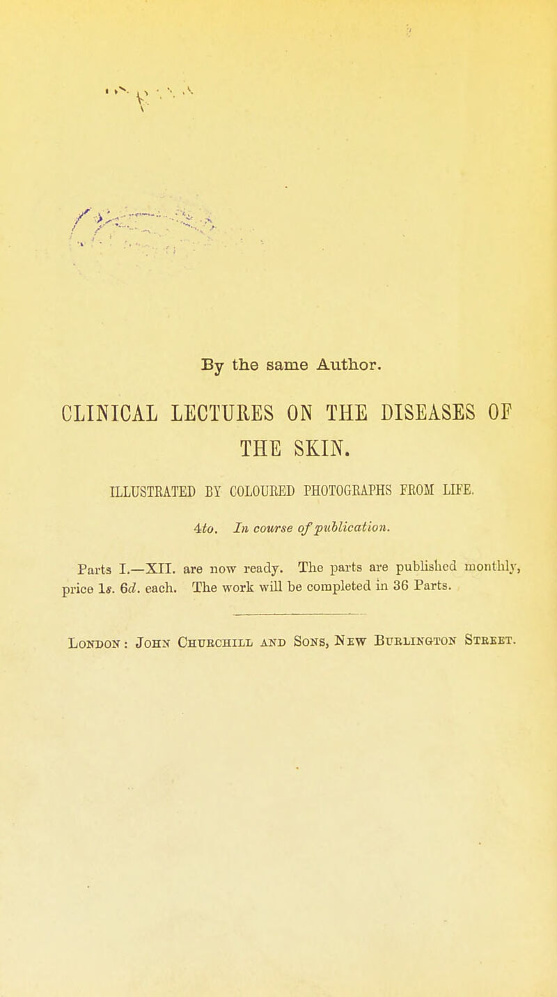 By the same Author. CLINICAL LECTURES ON THE DISEASES OF THE SKIN. ILLUSTRATED BY COLOURED PHOTOGRAPHS FROM LIFE. Ato. In course of publication. Parts I.—XII. are now ready. The parts are published monthly, price 1*. Gd. each. The work wiH be completed in 36 Parts. London : John Chubchill and Sons, New Bublington Stbeet.