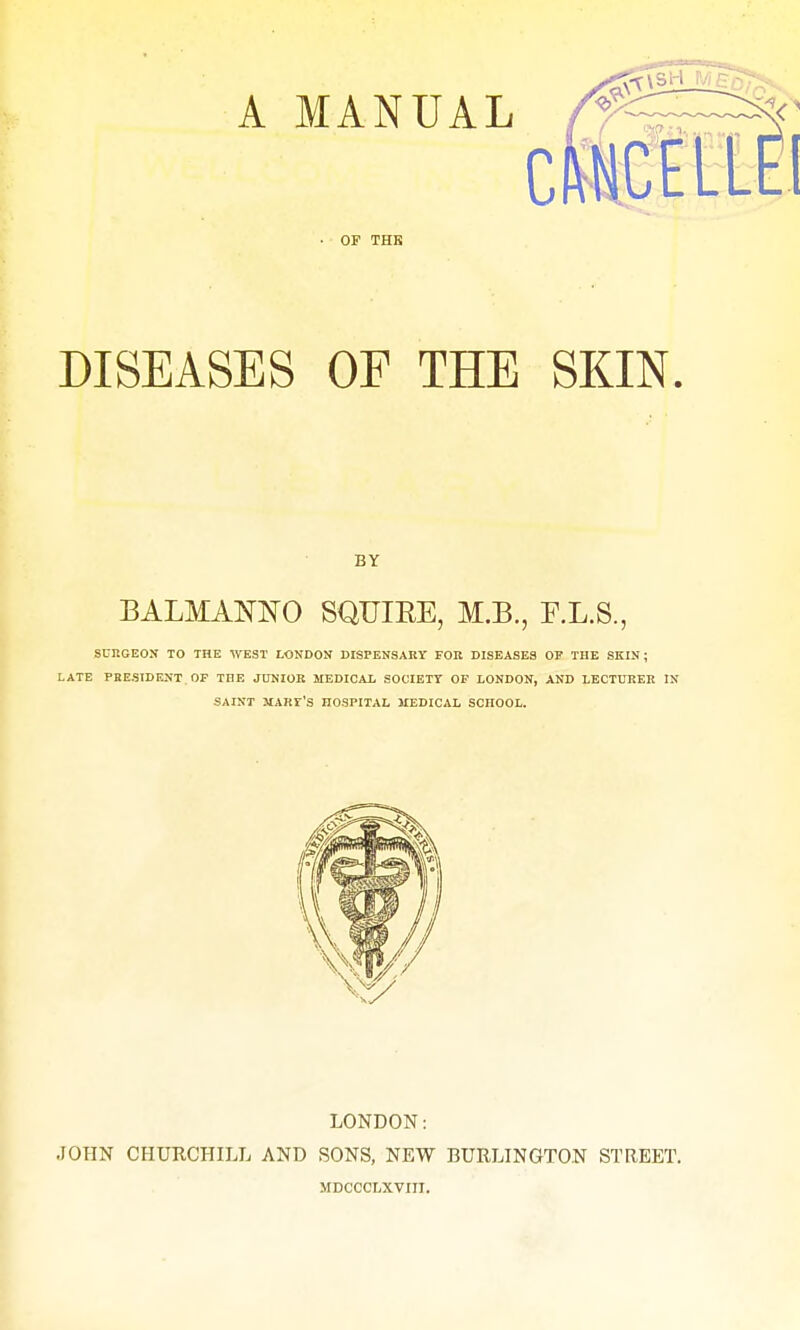 c OF THK DISEASES OF THE SKIN. BY BALMANNO SQUIEE, M.B., F.L.S., SURGEON TO THE WEST LONDON DISPENSARY FOR DISEASES OP THE SKIN; LATE PRESIDENT OF THE JUNIOR MEDICAL SOCIETY OF LONDON, AND LECTURER IN SAINT JTARr'S HOSPITAL MEDICAL SCHOOL. LONDON: JOHN CHURCHILL AND SONS, NEW BURLINGTON STREET. MDCOOLXVIII.