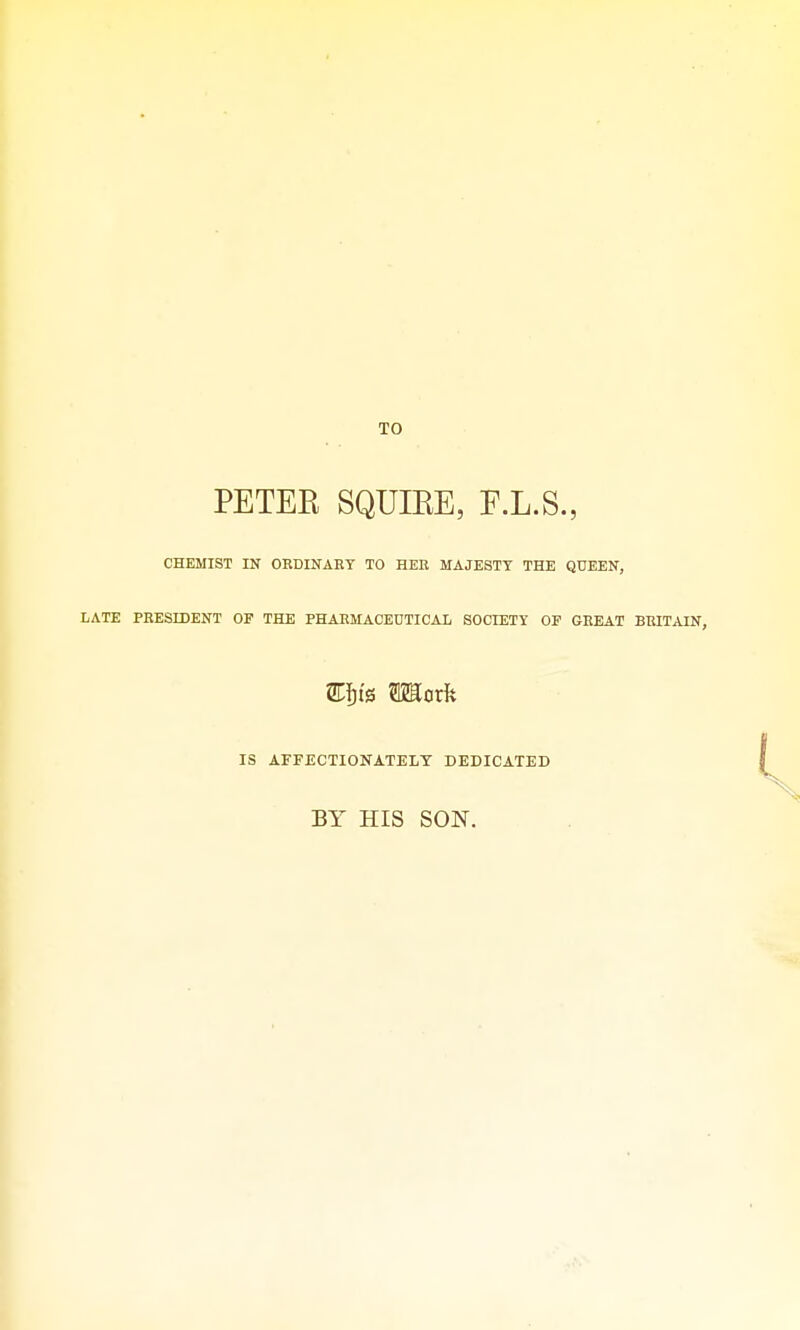 TO PETER SQUIEE, F.L.S., CHEMIST IN ORDINARY TO HER MAJESTY THE QUEEN, LATE PRESIDENT OF THE PHARMACEUTICAL SOCIETY OF GREAT BRITAIN, IS AFFECTIONATELY DEDICATED BY HIS SON.