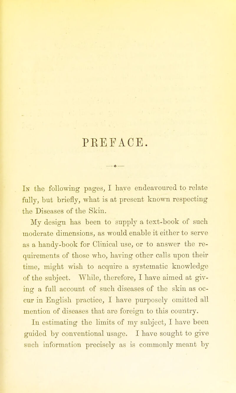 PREFACE. In the following pages, I have endeavoured to relate fully, but briefly, what is at present known respecting the Diseases of the Skin. My design has been to supply a text-book of such moderate dimensions, as would enable it either to serve as a handy-book for Clinical use, or to answer the re- quirements of those who, having other calls upon their time, might wish to acquire a systematic knowledge of the subject. While, therefore, I have aimed at giv- ing a full account of such diseases of the skin as oc- cur in English practice, I have purposely omitted all mention of diseases that are foreign to this country. In estimating the limits of my subject, I have been guided by conventional usage. I have sought to give such information precisely as is commonly meant by