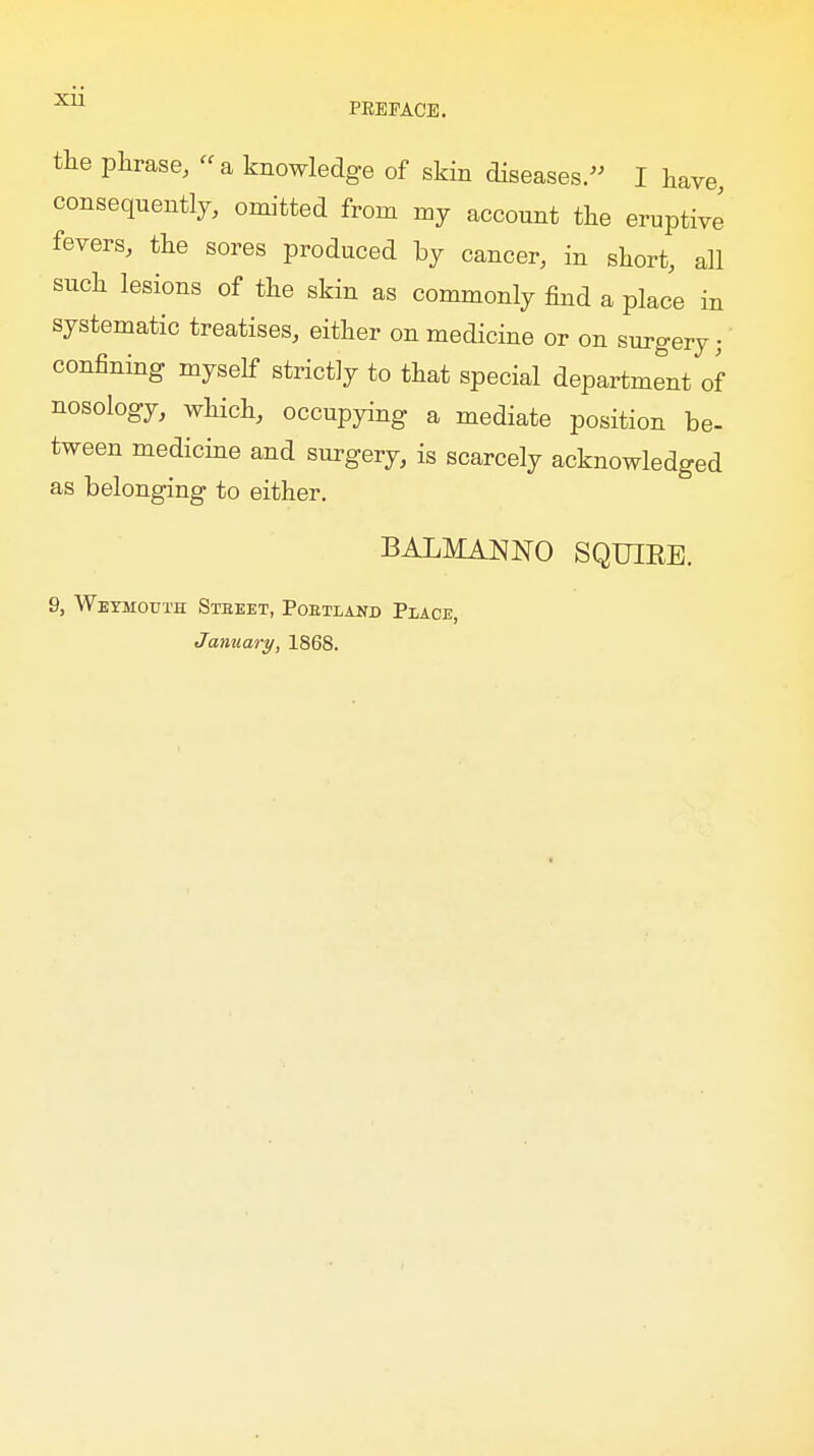 the phrase, a knowledge of skin diseases.- I have, consequently, omitted from my account the eruptive fevers, the sores produced by cancer, in short, all such lesions of the skin as commonly find a place in systematic treatises, either on medicine or on surgery;' confining myself strictly to that special department of nosology, which, occupying a mediate position be- tween medicine and surgery, is scarcely acknowledged as belonging to either. BALMANNO SQUIEE. 9, Weymouth Steeet, Pobtiand Place, January, 1868.