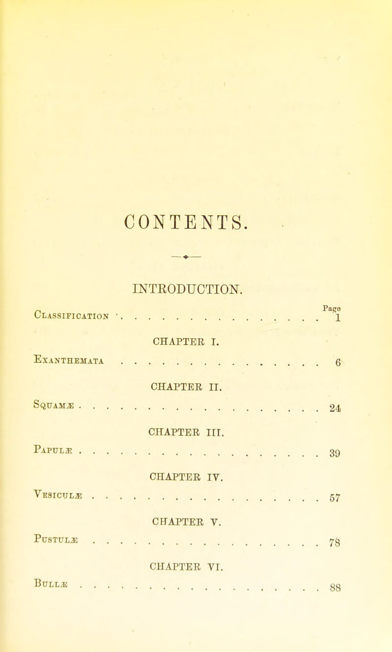 CONTENTS. INTRODUCTION. Classification ■ PaRl CHAPTER I. Exanthemata 6 CHAPTER II. Squama 24 CHAPTER III. Papulae 39 CHAPTER IV. Vesicuue 57 CHAPTER V. PuSTULiE Jrg CHAPTER VI. T3ULL/E ... 00
