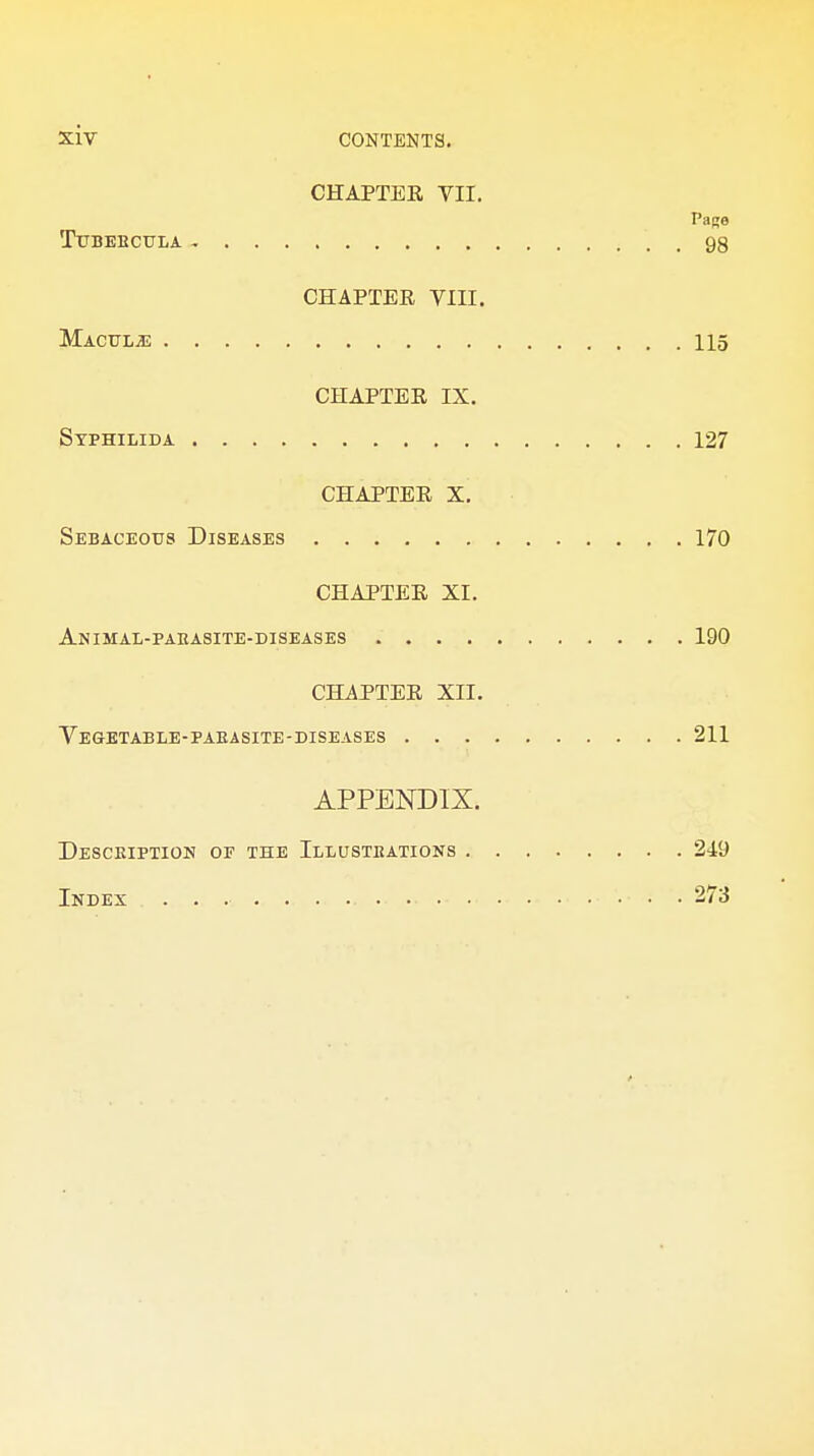 CHAPTER VII. Page TlTBEBCULA 98 CHAPTER VIII. Maculae 115 CHAPTER IX. Stphilida 127 CHAPTER X. Sebaceous Diseases 170 CHAPTER XI. Animal-paeasite-diseases 190 CHAPTER XII. Vegetable-paeasite-diseases 211 APPENDIX. Desceiption or the Illusteations 249 Index 273