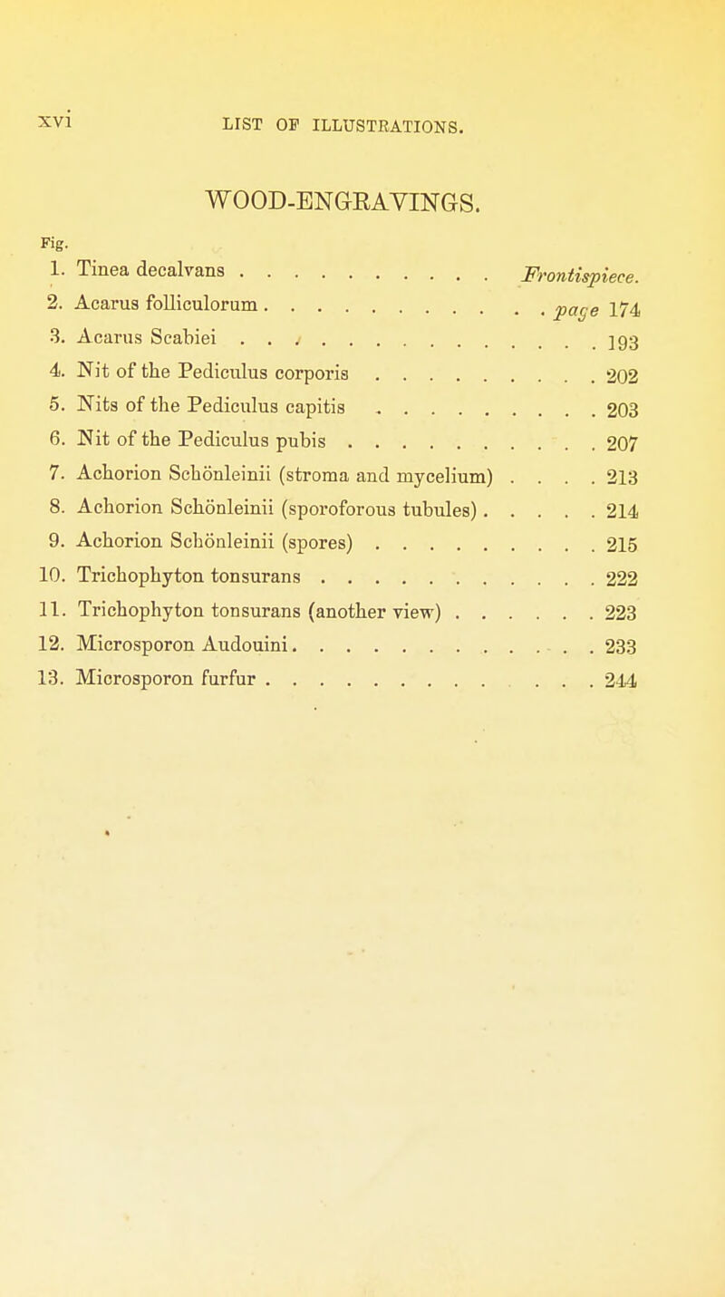 WOOD-ENGRAVINGS. Fig. 1. Tinea decalvans Frontispiece. 2. Acarus folliculorum page 174 3. Acarus Scabiei jg3 4. Nit of the Pediculus corporis 202 5. Nits of the Pediculus capitis 203 6. Nit of the Pediculus pubis 207 7. Achorion Schonleinii (stroma and mycelium) .... 213 8. Achorion Schonleinii (sporoforous tubnles) 214 9. Achorion Schonleinii (spores) 215 10. Trichophyton tonsurans 222 11. Trichophyton tonsurans (another view) 223 12. Microsporon Audouini . 233 13. Microsporon furfur ... 244