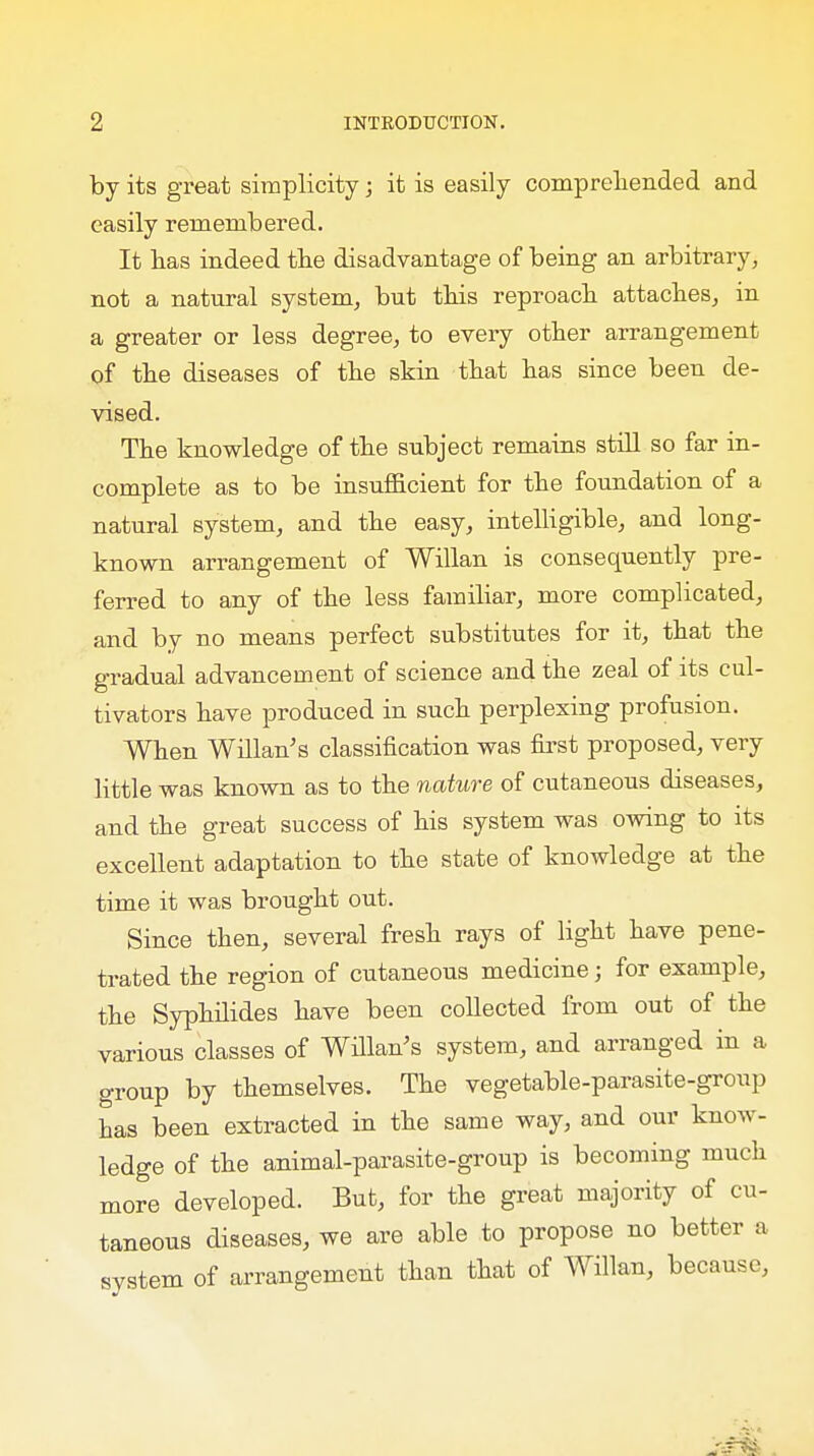 by its great simplicity; it is easily comprehended and easily remembered. It bas indeed tbe disadvantage of being an arbitrary, not a natural system, but this reproacb attaches, in a greater or less degree, to every other arrangement of the diseases of the skin that has since been de- vised. The knowledge of the subject remains still so far in- complete as to be insufficient for the foundation of a natural system, and the easy, intelligible, and long- known arrangement of Willan is consequently pre- ferred to any of the less familiar, more complicated, and by no means perfect substitutes for it, that the gradual advancement of science and the zeal of its cul- tivators have produced in such perplexing profusion. When Willan's classification was first proposed, very little was known as to the nature of cutaneous diseases, and the great success of his system was owing to its excellent adaptation to the state of knowledge at the time it was brought out. Since then, several fresh rays of light have pene- trated the region of cutaneous medicine; for example, the Syphilides have been collected from out of the various classes of Willan's system, and arranged in a group by themselves. The vegetable-parasite-group has been extracted in the same way, and our know- ledge of the animal-parasite-group is becoming much more developed. But, for the great majority of cu- taneous diseases, we are able to propose no better a system of arrangement than that of Willan, because,