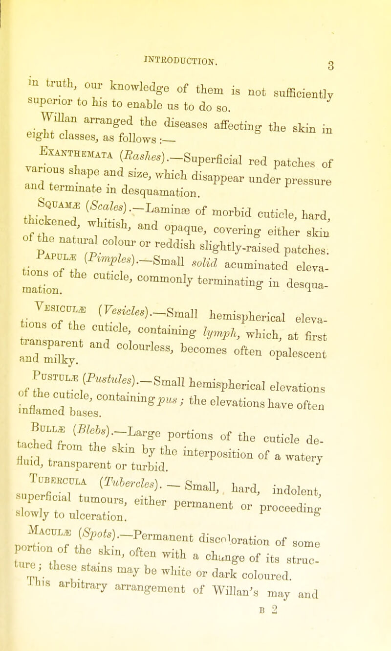 in truth, our knowledge of them is not snffieiently superior to his to enable us to do so. Willan arranged the diseases affeoting the skin in eight classes, as follows Exanthemata (Sashes) .-Superficial red patches of various shape and size, which disappear under pressure and terminate m desquamation thfrT (8:^-L^ of morbid cuticle, hard, of the natural oolom- or reddish slightly-raised patches. tilTr l( P eS)-Sma11 «*« acuminated eleTO- .ons of the cuticle, commonly termiuatiug in desou, J~ (PWes)._SmalI hemispher;cal e]eya_ tons of the cuticle, containing l,„k, which, at first tiansparent and colourless, becomes often orescent B™ (Bfcis).-Large portions of the cuticle de- hed from the skin by the interposition of a watery fluid, transparent or turbid J'TTt -H-U. «ard, indolent, Macule; (SJio^.-Permanent disco,„ration of some tme th 8kiD' °ften Wift ' of «. 8tr7c! tee, these stams may be white or dark coloured. ■s arbitrary arrangement of Willan's may and