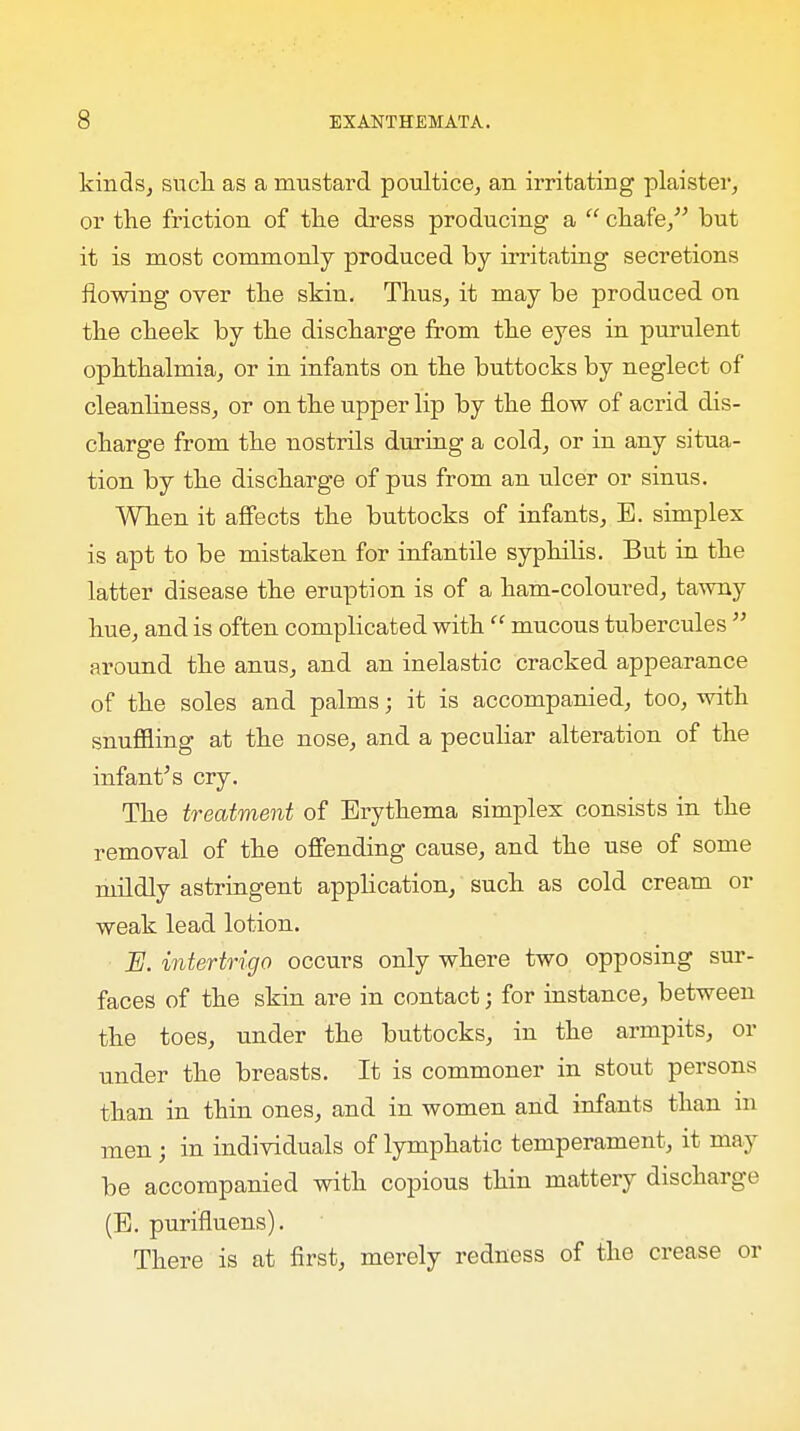 kinds, such as a mustard poultice, an irritating plaister, or the friction of the dress producing a  chafe, but it is most commonly produced by irritating secretions flowing over the skin. Thus, it may be produced on the cheek by the discharge from the eyes in purulent ophthalmia, or in infants on the buttocks by neglect of cleanliness, or on the upper lip by the flow of acrid dis- charge from the nostrils during a cold, or in any situa- tion by the discharge of pus from an ulcer or sinus. When it affects the buttocks of infants, B. simplex is apt to be mistaken for infantile syphilis. But in the latter disease the eruption is of a ham-coloured, tawny hue, and is often complicated with'' mucous tubercules  around the anus, and an inelastic cracked appearance of the soles and palms; it is accompanied, too, with snuffling at the nose, and a peculiar alteration of the infant's cry. The treatment of Erythema simplex consists in the removal of the offending cause, and the use of some mildly astringent application, such as cold cream or weak lead lotion. E. intertrigo occurs only where two opposing sur- faces of the skin are in contact; for instance, between the toes, under the buttocks, in the armpits, or under the breasts. It is commoner in stout persons than in thin ones, and in women and infants than in men; in individuals of lymphatic temperament, it may be accompanied with copious thin mattery discharge (B. purifluens). There is at first, merely redness of the crease or