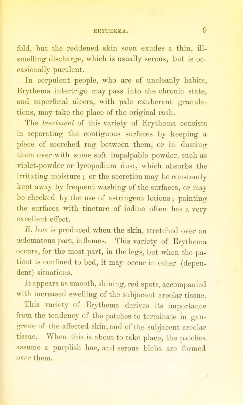 fold, but the reddened skin soon exudes a thin, ill- snielling discharge, which is usually serous, but is oc- casionally purulent. In corpulent people, who are of uncleanly habits, Erythema intertrigo may pass into the chronic state, and superficial ulcers, with pale exuberant granula- tions, may take the place of the original rash. The treatment of this variety of Erythema consists in separating the contiguous surfaces by keeping a piece of scorched rag between them, or in dusting them over with some soft impalpable powder, such as violet-powder or lycopodium dust, which absorbs the irritating moisture ; or the secretion may be constantly kept away by frequent washing of the surfaces, or may be checked by the use of astringent lotions; painting the surfaces with tincture of iodine often has a very excellent effect. E. leve is produced when the skin, stretched over an cedematous part, inflames. This variety of Erythema occurs, for the most part, in the legs, but when the pa- tient is confined to bed, it may occur in other (depen- dent) situations. It appears as smooth, shining, red spots, accompanied with increased swelling of the subjacent areolar tissue. This variety of Erythema derives its importance from the tendency of the patches to terminate in gan- grene of the affected skin, and of the subjacent areolar tissue. When this is about to take place, the patches assume a purplish hue, and serous blebs are formed over them.