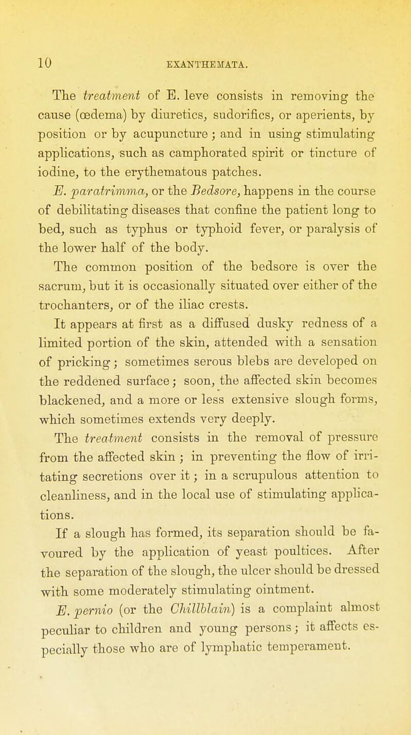 The treatment of E. leve consists in removing the canse (oedema) by diuretics, sudorifics, or aperients, by position or by acupuncture; and in using stimulating applications, such as camphorated spirit or tincture of iodine, to the erythematous patches. E. paratrimma, or the Bedsore, happens in the course of debilitating diseases that confine the patient long to bed, such as typhus or typhoid fever, or paralysis of the lower half of the body. The common position of the bedsore is over the sacrum, but it is occasionally situated over either of the trochanters, or of the iliac crests. It appears at first as a diffused dusky redness of a limited portion of the skin, attended with a sensation of pricking; sometimes serous blebs are developed on the reddened surface; soon, the affected skin becomes blackened, and a more or less extensive slough forms, which sometimes extends very deeply. The treatment consists in the removal of pressure from the affected skin ; in preventing the flow of irri- tating secretions over it; in a scrupulous attention to cleanliness, and in the local use of stimulating applica- tions. If a slough has formed, its separation should be fa- voured by the application of yeast poultices. After the separation of the slough, the ulcer should be dressed with some moderately stimulating ointment. E. pernio (or the Chillblain) is a complaint almost peculiar to children and young persons; it affects es- pecially those who are of lymphatic temperament.