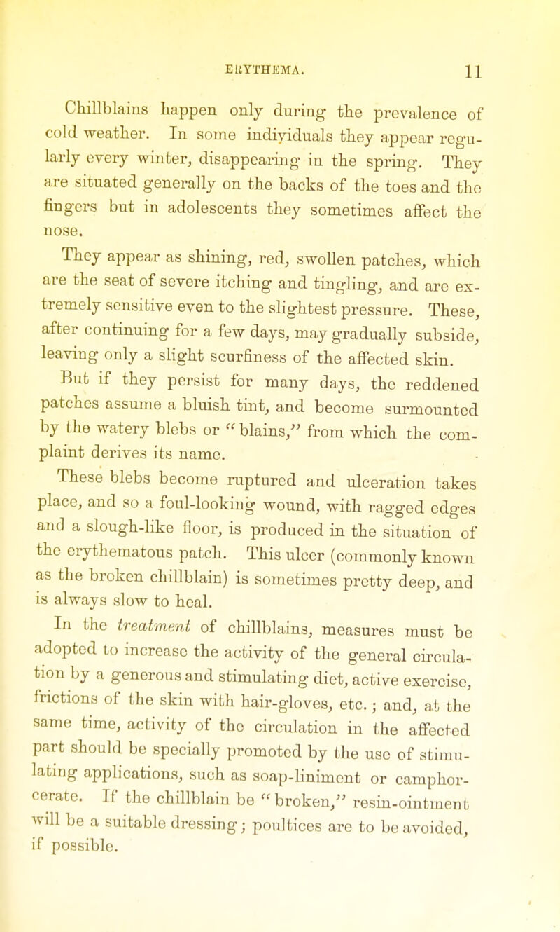 Chillblains happen only during the prevalence of cold weather. In some individuals they appear regu- larly every winter, disappearing in the spring. They are situated generally on the backs of the toes and the fingers but in adolescents they sometimes affect the nose. They appear as shining, red, swollen patches, which are the seat of severe itching and tingling, and are ex- tremely sensitive even to the slightest pressure. These, after continuing for a few days, may gradually subside, leaving only a slight scurfiness of the affected skin. But if they persist for many days, the reddened patches assume a bluish tint, and become surmounted by the watery blebs or  blains, from which the com- plaint derives its name. These blebs become ruptured and ulceration takes place, and so a foul-looking wound, with ragged edges and a slough-like floor, is produced in the situation of the erythematous patch. This ulcer (commonly known as the broken chillblain) is sometimes pretty deep, and is always slow to heal. In the treatment of chillblains, measures must be adopted to increase the activity of the general circula- tion by a generous and stimulating diet, active exercise, frictions of the skin with hair-gloves, etc.; and, at the same time, activity of the circulation in the affected part should be specially promoted by the use of stimu- lating applications, such as soap-liniment or camphor- cerate. If the chillblain be « broken, resin-ointment will be a suitable dressing; poultices are to be avoided, if possible.