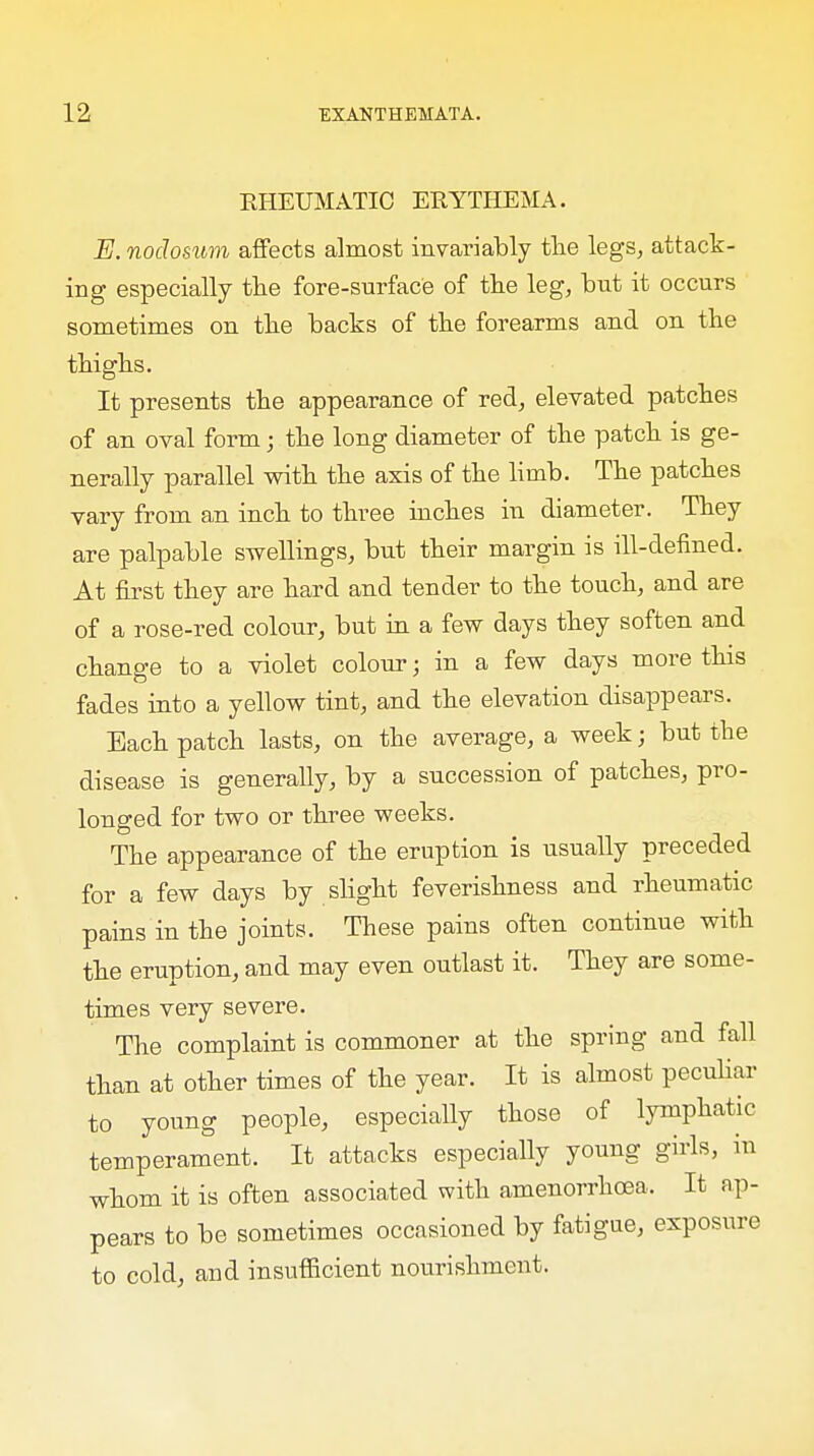 EHEUMATIC ERYTHEMA. E. nodosum affects almost invariably the legs, attack- ing especially the fore-surface of the leg, but it occurs sometimes on the backs of the forearms and on the thighs. It presents the appearance of red, elevated patches of an oval form; the long diameter of the patch is ge- nerally parallel with the axis of the limb. The patches vary from an inch to three inches in diameter. They are palpable swellings, but their margin is ill-defined. At first they are hard and tender to the touch, and are of a rose-red colour, but in a few days they soften and change to a violet colour; in a few days more this fades into a yellow tint, and the elevation disappears. Each patch lasts, on the average, a week; but the disease is generally, by a succession of patches, pro- longed for two or three weeks. The appearance of the eruption is usually preceded for a few days by slight feverishness and rheumatic pains in the joints. These pains often continue with the eruption, and may even outlast it. They are some- times very severe. The complaint is commoner at the spring and fall than at other times of the year. It is almost peculiar to young people, especially those of lymphatic temperament. It attacks especially young girls, in whom it is often associated with amenorrhoea. It ap- pears to be sometimes occasioned by fatigue, exposure to cold, and insufficient nourishment.