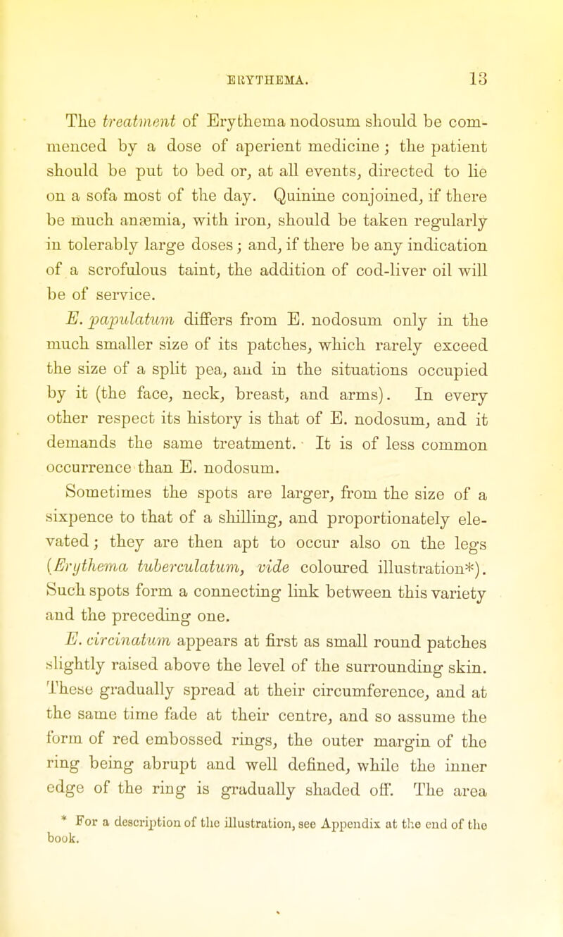 The treatment of Erythema nodosum should be com- menced by a dose of aperient medicine; the patient should be put to bed or, at all events, directed to lie on a sofa most of the day. Quinine conjoined, if there be much antenna, with iron, should be taken regularly in tolerably large doses; and, if there be any indication of a scrofulous taint, the addition of cod-liver oil will be of service. E. papulatum differs from E. nodosum only in the much smaller size of its patches, which rarely exceed the size of a split pea, and in the situations occupied by it (the face, neck, breast, and arms). In every other respect its history is that of E. nodosum, and it demands the same treatment. It is of less common occurrence than E. nodosum. Sometimes the spots are larger, from the size of a sixpence to that of a shilling, and proportionately ele- vated ; they are then apt to occur also on the legs (Erythema tuberculatum, vide coloured illustration*). Such spots form a connecting link between this variety and the preceding one. E. circinatum appears at first as small round patches slightly raised above the level of the surrounding skin. These gradually spread at their circumference, and at the same time fade at their centre, and so assume the form of red embossed rings, the outer margin of the ring being abrupt and well defined, while the inner edge of the ring is gradually shaded off. The area * For a description of the illustration, see Appendix at the end of the book.