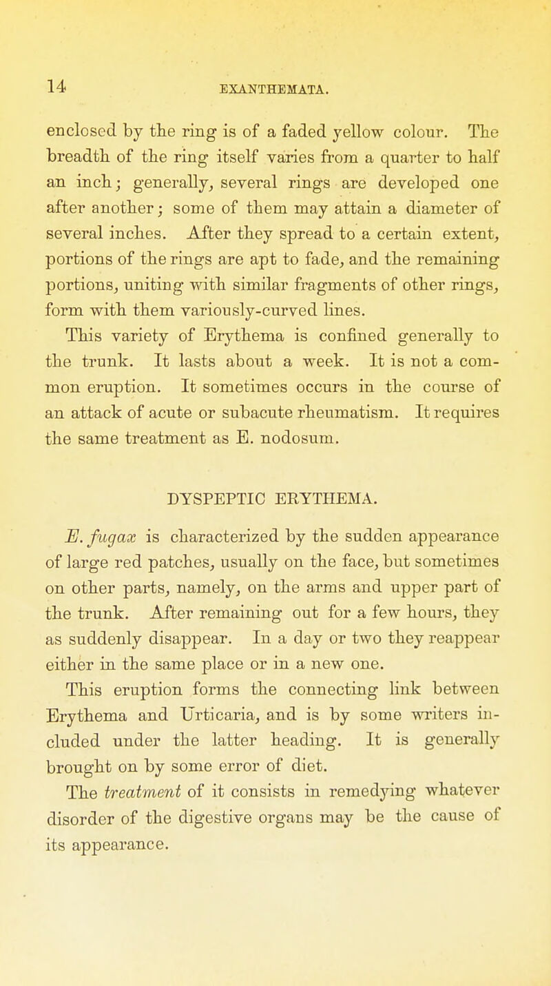 enclosed by the ring is of a faded yellow colour. The breadth of the ring itself varies from a quarter to half an inch; generally, several rings are developed one after another; some of them may attain a diameter of several inches. After they spread to a certain extent, portions of the rings are apt to fade, and the remaining portions, uniting with similar fragments of other rings, form with them variously-curved lines. This variety of Erythema is confined generally to the trunk. It lasts aboivt a week. It is not a com- mon eruption. It sometimes occurs in the course of an attack of acute or subacute rheumatism. It requires the same treatment as E. nodosum. DYSPEPTIC ERYTHEMA. H. fugax is characterized by the sudden appearance of large red patches, usually on the face, but sometimes on other parts, namely, on the arms and upper part of the trunk. After remaining out for a few hours, they as suddenly disappear. In a day or two they reappear either in the same place or in a new one. This eruption forms the connecting link between Erythema and Urticaria, and is by some writers in- cluded under the latter heading. It is generally brought on by some error of diet. The treatment of it consists in remedying whatever disorder of the digestive organs may be the cause of its appearance.