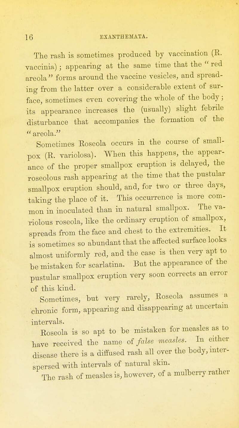 The rash is sometimes produced by vaccination (R. vaccinia.); appearing at the same time that the  red areola  forms around the vaccine vesicles, and spread- ing from the latter over a considerable extent of sur- face, sometimes even covering the whole of the body; its appearance increases the (usually) slight febrile disturbance that accompanies the formation of the  areola. Sometimes Eoseola occurs in the course of small- pox (R. variolosa). When this happens, the appear- ance of the proper smallpox eruption is delayed, the roseolous rash appearing at the time that the pustular smallpox eruption should, and, for two or three days, taking the place of it. This occurrence is more com- mon in inoculated than in natural smallpox. The va- riolous roseola, like the ordinary eruption of smallpox, spreads from the face and chest to the extremities. It is sometimes so abundant that the affected surface looks almost uniformly red, and the case is then very apt to be mistaken for scarlatina. But the appearance of the pustular smallpox eruption very soon corrects an error of this kind. Sometimes, but very rarely, Roseola assumes a chronic form, appearing and disappearing at uncertain intervals. Roseola is so apt to be mistaken for measles as to have received the name of false measles. In either disease there is a diffused rash all over the body, inter- spersed with intervals of natural skin. The rash of measles is, however, of a mulberry rather