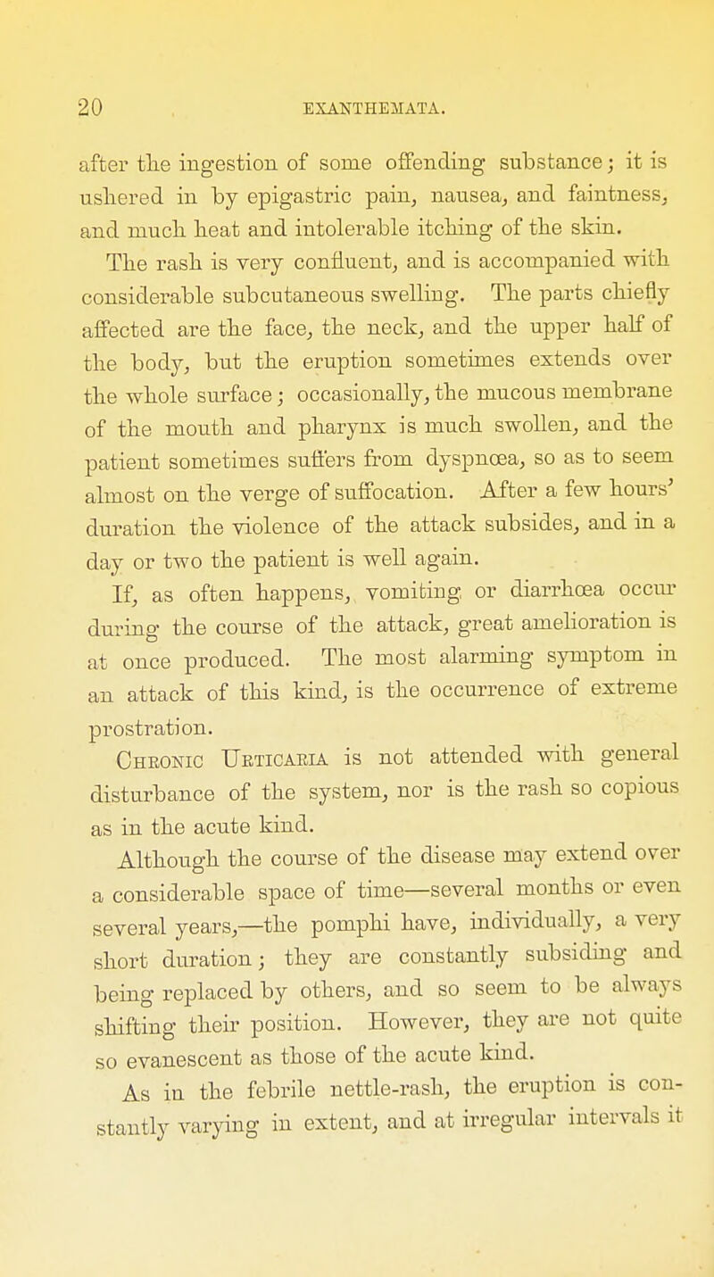 after the ingestion of some offending substance; it is ushered in by epigastric pain, nausea, and faintness, and much heat and intolerable itching of the skin. The rash is very confluent, and is accompanied with considerable subcutaneous swelling. The parts chiefly affected are the face, the neck, and the upper half of the body, but the eruption sometimes extends over the whole surface; occasionally, the mucous membrane of the mouth and pharynx is much swollen, and the patient sometimes suffers from dyspnoea, so as to seem almost on the verge of suffocation. After a few hours' duration the violence of the attack subsides, and in a day or two the patient is well again. If, as often happens, vomiting or diarrhoea occur during the course of the attack, great amelioration is at once produced. The most alarming symptom in an attack of this kind, is the occurrence of extreme prostration. Chronic Urticaria is not attended with general disturbance of the system, nor is the rash so copious as in the acute kind. Although the course of the disease may extend over a considerable space of time—several months or even several years,—the pomphi have, individually, a very short duration; they are constantly subsiding and being replaced by others, and so seem to be always shifting their position. However, they are not quite so evanescent as those of the acute kind. As in the febrile nettle-rash, the eruption is con- stantly varying in extent, and at irregular intervals it