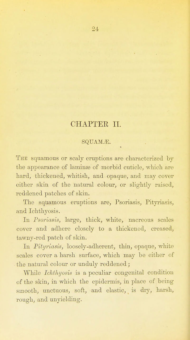 CHAPTER II. SQUAjVLE. The squamous or scaly eruptions are characterized by the appearance of laminaa of morbid cuticle, which are hard, thickened, whitish, and opaque, and may coyer either skin of the natural colour, or slightly raised, reddened patches of skin. The squamous eruptions are, Psoriasis, Pityriasis, and Ichthyosis. In Psoriasis, large, thick, white, nacreous scales cover and adhere closely to a thickened, creased, tawny-red patch of skin. In Pityriasis, loosely-adherent, thin, opaque, white scales cover a harsh surface, which may be either of the natural colour or unduly reddened; While Ichthyosis is a peculiar congenital condition of the skin, in which the epidermis, in place of being smooth, unctuous, soft, and elastic, is dry, harsh, rough, and unyielding.