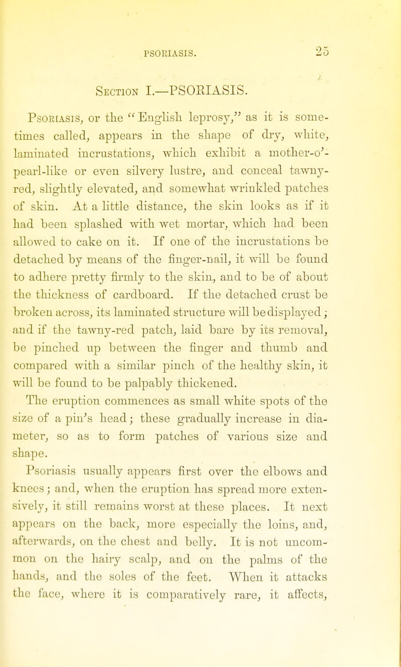 i Section I.—PSORIASIS. Psoriasis, op tile  Englisli leprosy, as it is some- times called, appears in the shape of dry, white, laminated incrustations, which exhibit a mother-o'- pearl-like or even silvery lustre, and conceal tawny- red, slightly elevated, and somewhat wrinkled patches of skin. At a little distance, the skin looks as if it had been splashed with wet mortar, which had been allowed to cake on it. If one of the incrustations be detached by means of the finger-nail, it will be found to adhere pretty firmly to the skin, and to be of about the thickness of cardboard. If the detached crust be broken across, its laminated structure will be displayed; and if the tawny-red patch, laid bare by its removal, be pinched up between the finger and thumb and compared with a similar pinch of the healthy skin, it will be found to be palpably thickened. The eruption commences as small white spots of the size of a pin's head; these gradually increase in dia- meter, so as to form patches of various size and shape. Psoriasis usually appears first over the elbows and knees; and, when the eruption has spread more exten- sively, it still remains worst at these places. It next appears on the back, more especially the loins, and, afterwards, on the chest and belly. It is not uncom- mon on the hairy scalp, and on the palms of the hands, and the soles of the feet. When it attacks the face, where it is comparatively rare, it affects,