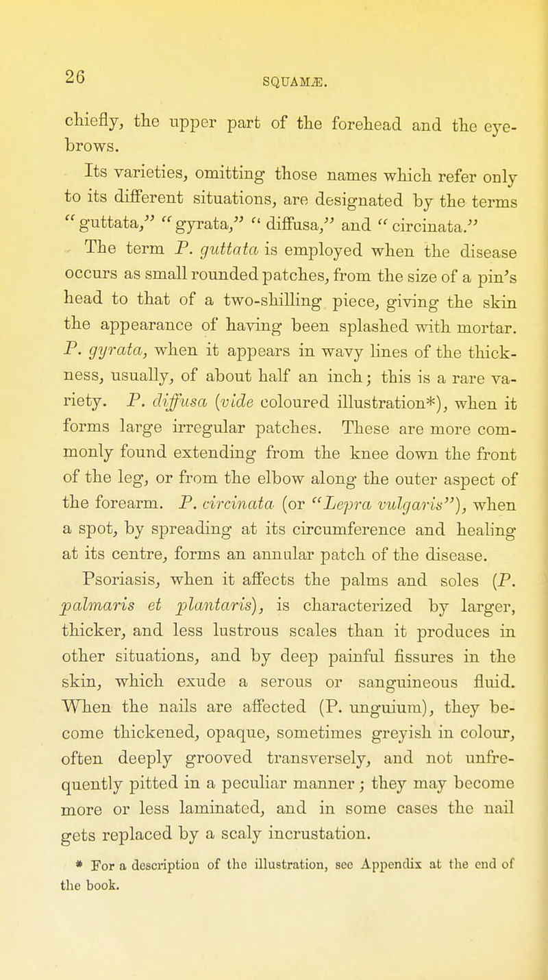 SQUAMiE. chiefly, the upper part of the forehead and the eye- brows. Its varieties, omitting those names which refer only to its different situations, are designated by the terms guttata, gyrata,  diffusa, and  circinata. The term P. guttata is employed when the disease occurs as small rounded patches, from the size of a pin's head to that of a two-shilling piece, giving the skin the appearance of having been splashed with mortar. P. gyrata, when it appears in wavy lines of the thick- ness, usually, of about half an inch; this is a rare va- riety. P. diffusa (vide coloured illustration*), when it forms large irregular patches. These are more com- monly found extending from the knee down the front of the leg, or from the elbow along the outer aspect of the forearm. P. circinata (or Lepra vulgaris), when a spot, by sjDreading at its circumference and healing at its centre, forms an annular patch of the disease. Psoriasis, when it affects the palms and soles (P. jpalmaris et plantaris), is characterized by larger, thicker, and less lustrous scales than it produces in other situations, and by deep painful fissures in the skin, which exude a serous or sanguineous fluid. When the nails are affected (P. unguium), they be- come thickened, opaque, sometimes greyish in colour, often deeply grooved transversely, and not unfre- quently pitted in a peculiar manner; they may become more or less laminated, and in some cases the nail gets replaced by a scaly incrustation. * For a description of the illustration, see Appendix at the end of the book.