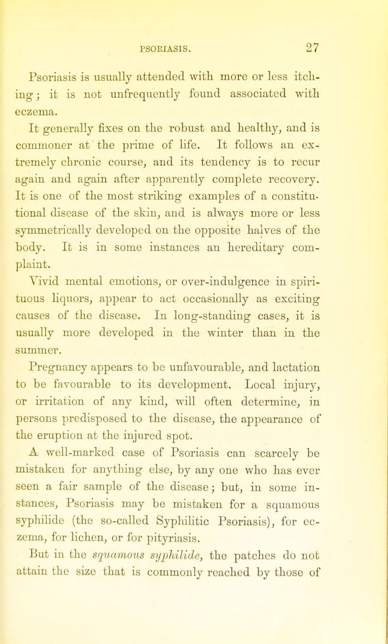 Psoriasis is usually attended with more or less itch- ing ; it is not unfrequently found associated with eczema. It generally fixes on the robust and healthy, and is commoner at the prime of life. It follows an ex- tremely chronic course, and its tendency is to recur again and again after apparently complete recovery. It is one of the most striking examples of a constitu- tional disease of the skin, and is always more or less symmetrically developed on the opposite halves of the body. It is in some instances an hereditary com- plaint. Vivid mental emotions, or over-indulgence in spiri- tuous liquors, appear to act occasionally as exciting causes of the disease. In long-standing cases, it is usually more developed in the winter than in the summer. Pregnancy appears to be unfavourable, and lactation to be favourable to its development. Local injury, or irritation of any kind, will often determine, in persons predisposed to the disease, the appearance of the eruption at the injured spot. A well-marked case of Psoriasis can scarcely be mistaken for anything else, by any one who has ever seen a fair sample of the disease; but, in some in- stances, Psoriasis may be mistaken for a squamous syphilide (the so-called Syphilitic Psoriasis), for ec- zema, for lichen, or for pityriasis. But in the squamous syphilide, the patches do not attain the size that is commonly reached by those of