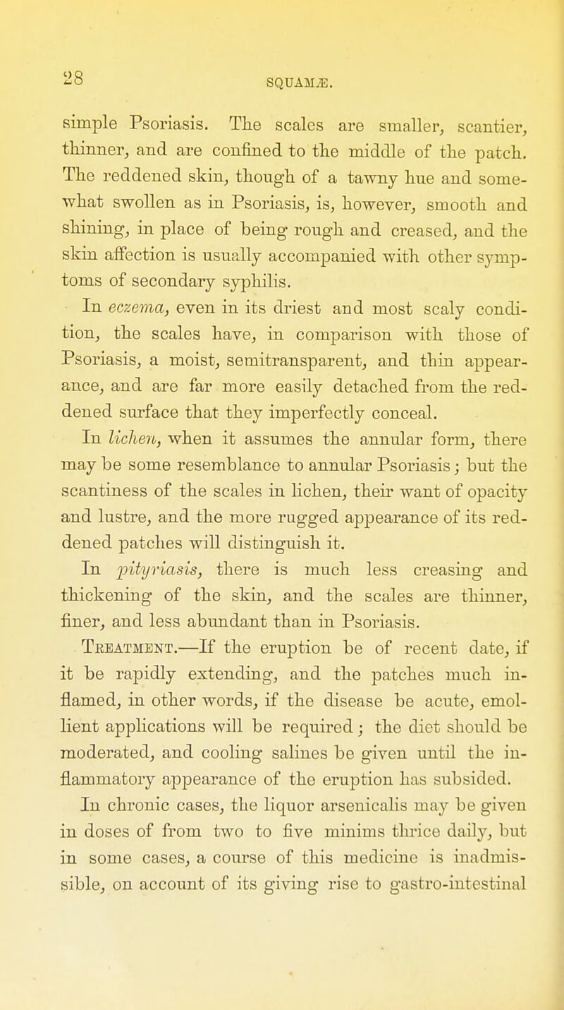 SQDAMjG. simple Psoriasis. The scales are smaller, scantier, thinner, and are confined to the middle of the patch. The reddened skin, though of a tawny hue and some- what swollen as in Psoriasis, is, however, smooth and shining, in place of being rough and creased, and the skin affection is usually accompanied with other symp- toms of secondary syphilis. In eczema, even in its driest and most scaly condi- tion, the scales have, in comparison with those of Psoriasis, a moist, semitransparent, and thin appear- ance, and are far more easily detached from the red- dened surface that they imperfectly conceal. In lichen, when it assumes the annular form, there may be some resemblance to annular Psoriasis; but the scantiness of the scales in lichen, their want of opacity and lustre, and the more rugged appearance of its red- dened patches will distinguish it. In pityriasis, there is much less creasing and thickening of the skin, and the scales are thinner, finer, and less abundant than in Psoriasis. Teeatment.—If the eruption be of recent date, if it be rapidly extending, and the patches much in- flamed, in other words, if the disease be acute, emol- lient applications will be required; the diet should be moderated, and cooling salines be given until the in- flammatory appearance of the eruption has subsided. In chronic cases, the liquor arsenicalis may be given in doses of from two to five minims thrice daily, but in some cases, a course of this medicine is inadmis- sible, on account of its giving rise to gastro-intestinal