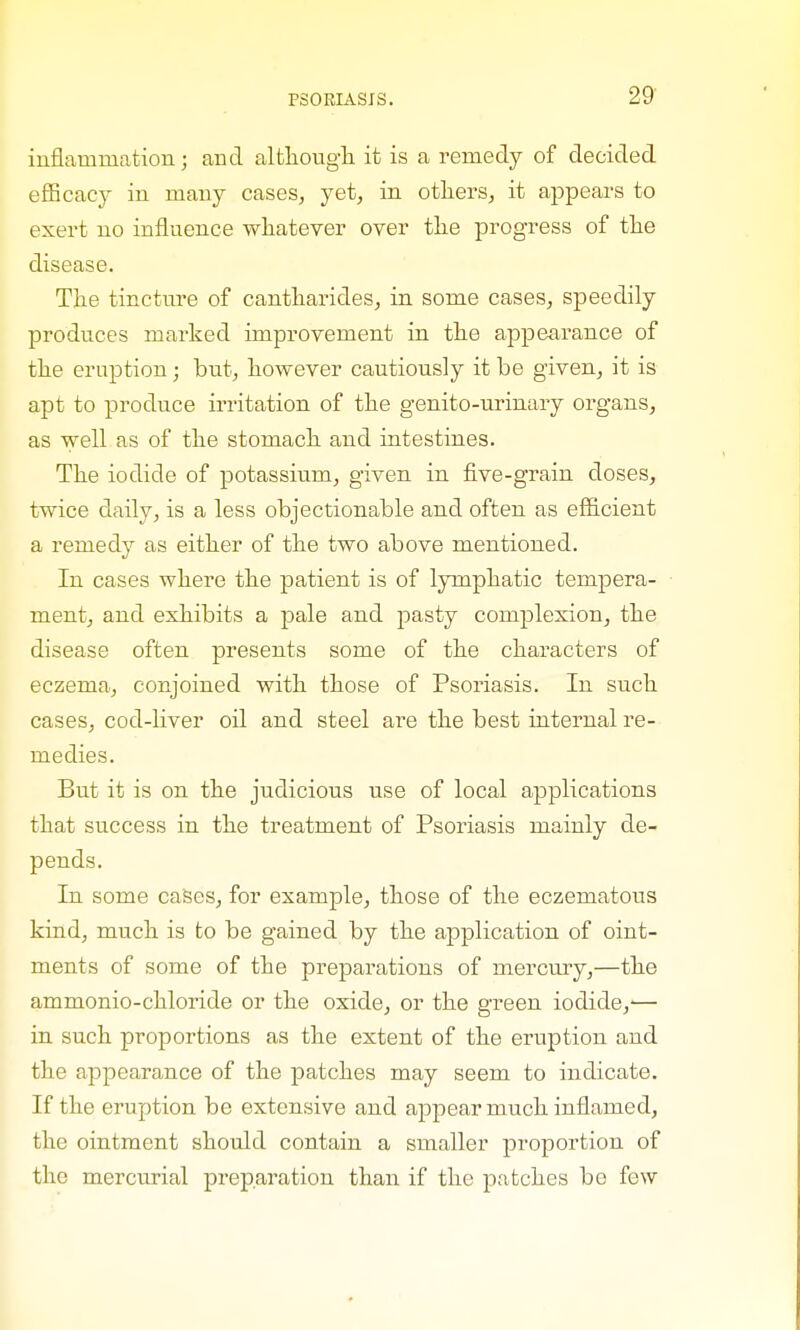 inflammation; and although it is a remedy of decided efficacy in many cases, yet, in others, it appears to exert no influence whatever over the progress of the disease. The tincture of cantharides, in some cases, speedily produces marked improvement in the appearance of the eruption; but, however cautiously it be given, it is apt to produce irritation of the genito-urinary organs, as well as of the stomach and intestines. The iodide of potassium, given in five-grain doses, twice daily, is a less objectionable and often as efficient a remedy as either of the two above mentioned. In cases where the patient is of lymphatic tempera- ment, and exhibits a pale and pasty complexion, the disease often presents some of the characters of eczema, conjoined with those of Psoriasis. In such cases, cod-liver oil and steel are the best internal re- medies. But it is on the judicious use of local applications that success in the treatment of Psoriasis mainly de- pends. In some cases, for example, those of the eczematous kind, much is to be gained by the application of oint- ments of some of the preparations of mercury,—the ammonio-chloride or the oxide, or the green iodide,'— in such proportions as the extent of the eruption and the appearance of the patches may seem to indicate. If the eruption be extensive and appear much inflamed, the ointment should contain a smaller proportion of the mercurial preparation than if the patches bo few