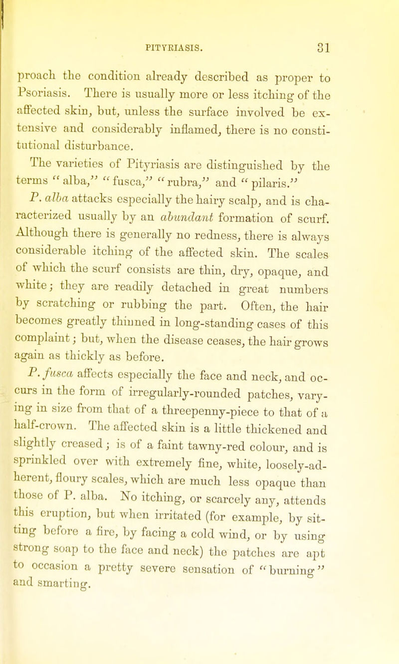 proacli the condition already described as proper to Psoriasis. There is usually more or less itching of the affected skin, but, unless the surface involved be ex- tensive and considerably inflamed, there is no consti- tutional disturbance. The varieties of Pityriasis are distinguished by the terms  alba,  fusca,  rubra, and  pilaris. P. alba attacks especially the hairy scalp, and is cha- racterized usually by an abundant formation of scurf. Although there is generally no redness, there is always considerable itching of the affected skin. The scales of which the scurf consists are thin, dry, opaque, and white; they are readily detached in great numbers by scratching or rubbing the part. Often, the hair becomes greatly thinned in long-standing cases of this complaint; but, when the disease ceases, the hair grows again as thickly as before. P. fusca affects especially the face and neck, and oc- curs in the form of irregularly-rounded patches, vary- ing in size from that of a threepenny-piece to that of a half-crown. The affected skin is a little thickened and slightly creased; is of a faint tawny-red colour, and is sprinkled over with extremely fine, white, loosely-ad- herent, floury scales, which are much less opaque than those of P. alba. No itching, or scarcely any, attends this eruption, but when irritated (for example, by sit- ting before a fire, by facing a cold wind, or by using strong soap to the face and neck) the patches are apt to occasion a pretty severe sensation of burning and smarting.