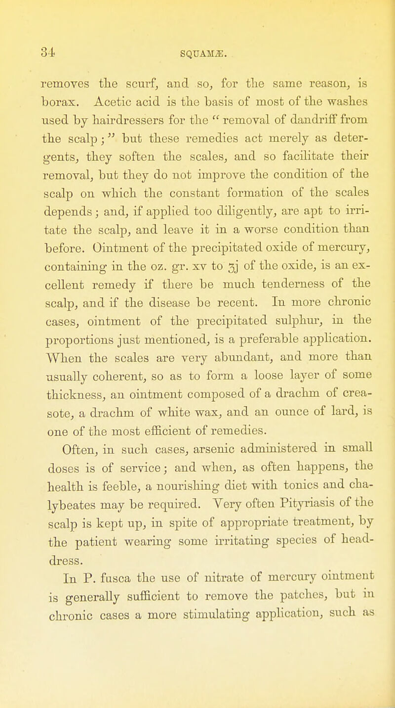 31 removes the scurf, and so, for the same reason, is borax. Acetic acid is the basis of most of the washes used by hairdressers for the  removal of dandriff from the scalp; but these remedies act merely as deter- gents, they soften the scales, and so facilitate their removal, but they do not improve the condition of the scalp on which the constant formation of the scales depends; and, if applied too diligently, are apt to irri- tate the scalp, and leave it in a worse condition than before. Ointment of the precipitated oxide of mercury, containing in the oz. gr. xv to 3j of the oxide, is an ex- cellent remedy if there be much tenderness of the scalp, and if the disease be recent. In more chronic cases, ointment of the precipitated sulphur, in the proportions just mentioned, is a preferable application. When the scales are very abundant, and more than usually coherent, so as to form a loose layer of some thickness, an ointment composed of a drachm of crea- sote, a drachm of white wax, and an ounce of lard, is one of the most efficient of remedies. Often, in such cases, arsenic administered in small doses is of service; and when, as often happens, the health is feeble, a nourishing diet with tonics and cha- lybeates may be required. Very often Pityriasis of the scalp is kept up, in spite of appropriate treatment, by the patient wearing some irritating species of head- dress. In P. fusca the use of nitrate of mercury ointment is generally sufficient to remove the patches, but in chronic cases a more stimulating application, such as