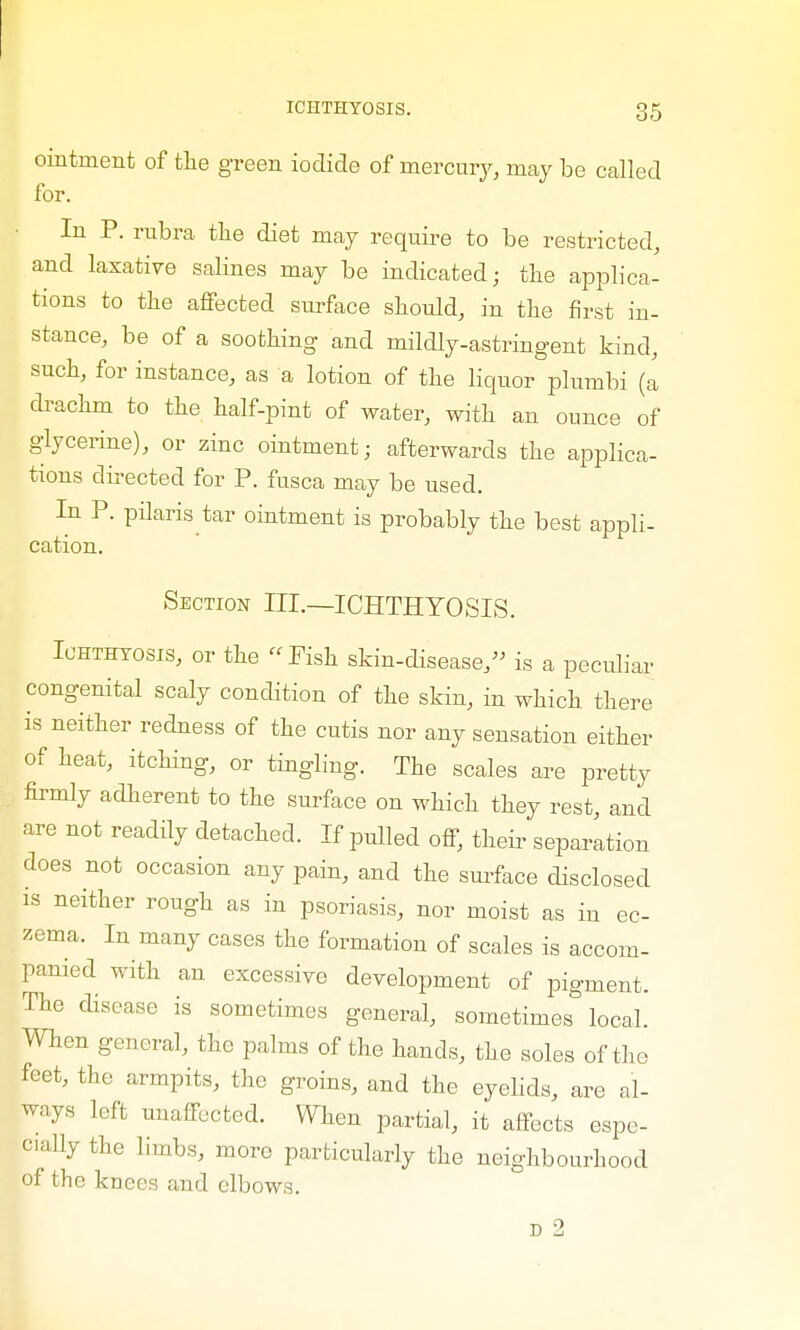 ointment of the green iodide of mercury, may be called for. In P. rubra the diet may require to be restricted, and laxative salines may be indicated; the applica- tions to the affected surface should, in the first in- stance, be of a soothing and mildly-astringent kind, such, for instance, as a lotion of the liquor plumbi (a drachm to the half-pint of water, with an ounce of glycerine), or zinc ointment; afterwards the applica- tions directed for P. fusca may be used. In P. pilaris tar ointment is probably the best appli- cation. Section III.—ICHTHYOSIS. Ichthyosis, or the Pish skin-disease, is a peculiar congenital scaly condition of the skin, in which there is neither redness of the cutis nor any sensation either of heat, itching, or tingling. The scales are pretty firmly adherent to the surface on which they rest, and are not readily detached. If pulled off, their separation does not occasion any pain, and the surface disclosed is neither rough as in psoriasis, nor moist as in ec- zema. In many cases the formation of scales is accom- panied with an excessive development of pigment. The disease is sometimes general, sometimes local. When general, the palms of the hands, th e soles of the feet, the armpits, the groins, and the eyelids, are al- ways left unaffected. When partial, it affects espe- cially the limbs, more particularly the neighbourhood of the knees and elbows.
