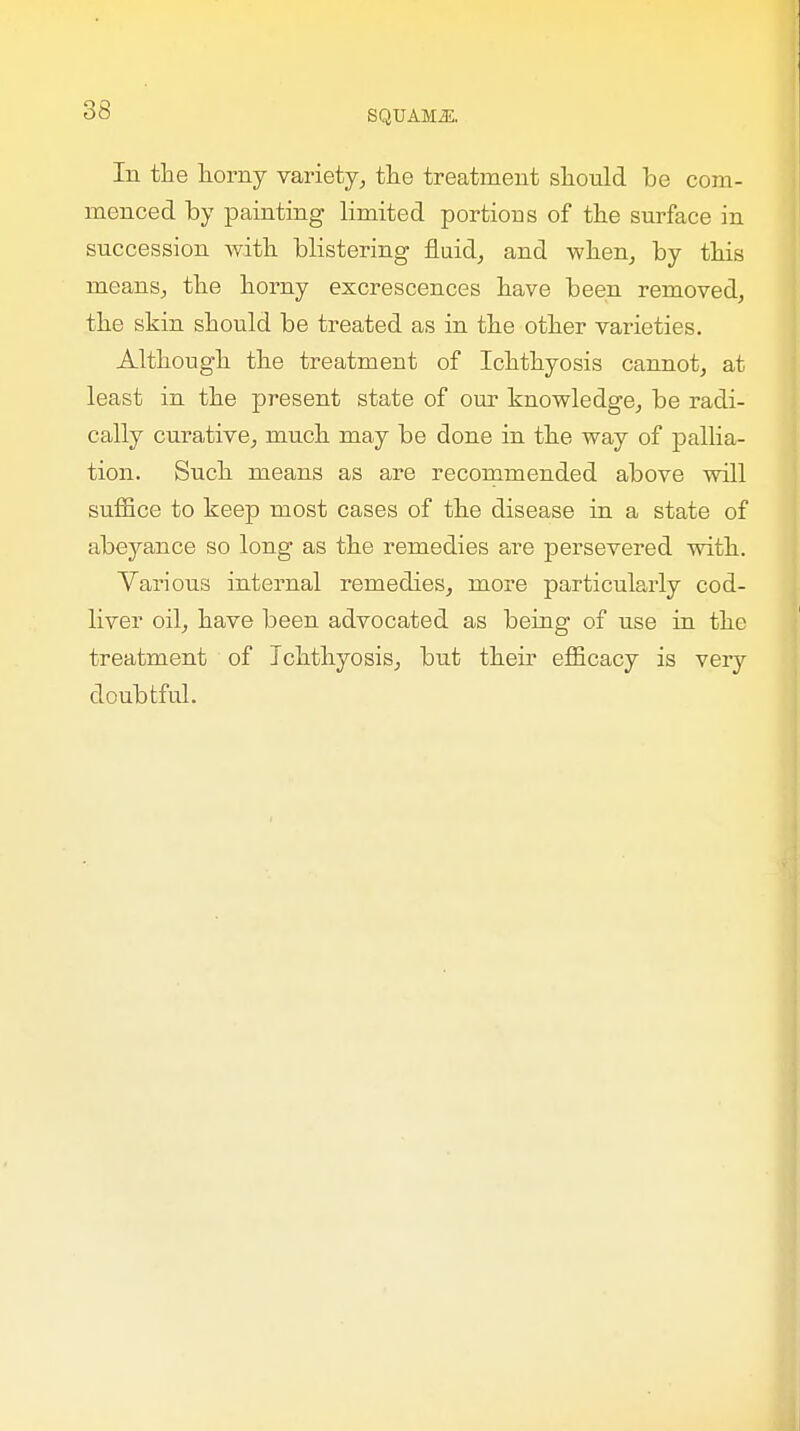 In the horny variety, the treatment should be com- menced by painting limited portions of the surface in succession Avith blistering fluid, and when, by this means, the horny excrescences have been removed, the skin should be treated as in the other varieties. Although the treatment of Ichthyosis cannot, at least in the present state of our knowledge, be radi- cally curative, much may be done in the way of pallia- tion. Such means as are recommended above will suffice to keep most cases of the disease in a state of abeyance so long as the remedies are persevered with. Various internal remedies, more particularly cod- liver oil, have been advocated as being of use in the treatment of Ichthyosis, but their efficacy is veiy doubtful.