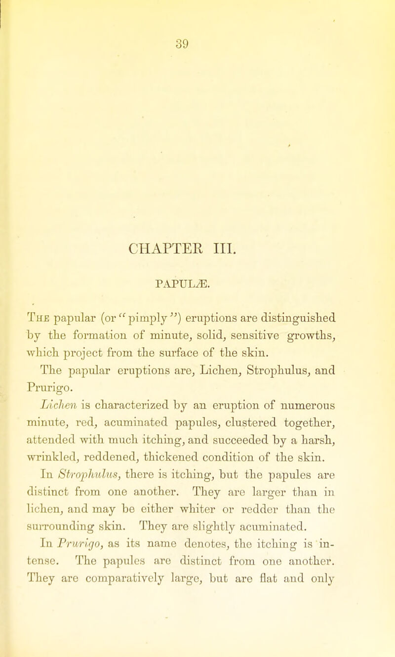 CHAPTER III. PAPULAE. The papular (or  pimply ) eruptions are distinguished by the formation of minute, solid, sensitive growths, which project from the surface of the skin. The papular eruptions are, Lichen, Strophulus, and Prurigo. Lichen is characterized by an eruption of numerous minute, red, acuminated papules, clustered together, attended with much itching, and succeeded by a harsh, wrinkled, reddened, thickened condition of the skin. In Strophulus, there is itching, but the papules are distinct from one another. They are larger than in lichen, and may be either whiter or redder than the surrounding skin. They are slightly acuminated. In Prurigo, as its name denotes, the itching is' in- tense. The papules are distinct from one another. They are comparatively large, but are flat and only