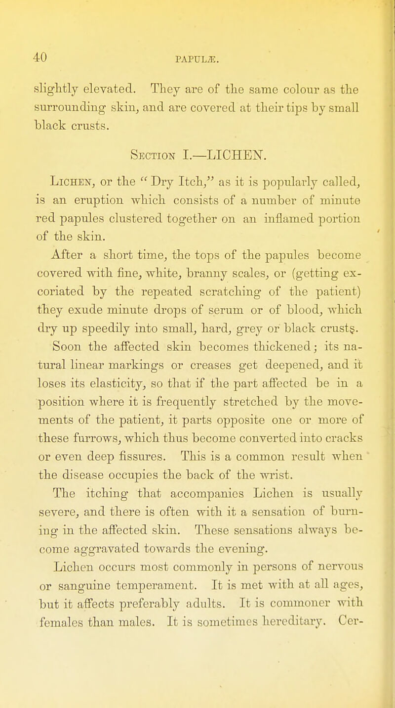 slightly elevated. They are of the same colour as the surrounding skin, and are covered at their tips by small black crusts. Section I.—LICHEN. Lichen, or the  Dry Itch, as it is popularly called, is an eruption which consists of a number of minute red papules clustered together on an inflamed portion of the skin. After a short time, the tops of the papules become covered with fine, white, branny scales, or (getting ex- coriated by the repeated scratching of the patient) they exude minute drops of serum or of blood, which dry up speedily into small, hard, grey or black crust§. Soon the affected skin becomes thickened; its na- tural linear markings or creases get deepened, and it loses its elasticity, so that if the part affected be in a position where it is frequently stretched by the move- ments of the patient, it parts opposite one or more of these furrows, which thus become converted into cracks or even deep fissures. This is a common result when the disease occupies the back of the wrist. The itching that accompanies Lichen is usually severe, and there is often with it a sensation of burn- ing in the affected skin. These sensations always be- come aggravated towards the evening. Lichen occurs most commonly in persons of nervous or sanguine temperament. It is met with at all ages, but it affects preferably adults. It is commoner with females than males. It is sometimes hereditary. Cer-