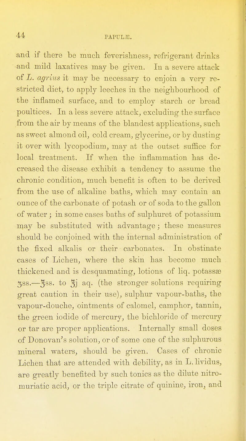 and if there be much feverishness, refrigerant drinks and mild laxatives may be given. In a severe attack of L. agrius it may be necessary to enjoin a very re- stricted diet, to apply leeches in the neighbourhood of the inflamed surface, and to employ starch or bread poultices. In a less severe attack, excluding the surface from the air by means of the blandest applications, such as sweet almond oil, cold cream, glycerine, or by dusting it over with lycopodium, may at the outset suffice for local treatment. If when the inflammation has de- creased the disease exhibit a tendency to assume the chronic condition, much benefit is often to be derived from the use of alkaline baths, which may contain an ounce of the carbonate of potash or of soda to the gallon of water; in some cases baths of sulphuret of potassium may be substituted with advantage; these measures should be conjoined with the internal administration of the fixed alkalis or their carbonates. In obstinate cases of Lichen, where the skin has become much thickened aud is desquamating, lotions of liq. potassse 3ss.—5SS- t° 5j acl- (^ne stronger solutions requiring great caution in their use), sulphur vapour-baths, the vapour-douche, ointments of calomel, camphor, taunin, the green iodide of mercury, the bichloride of mercury or tar are proper applications. Internally small doses of Donovan's solution, or of some one of the sulphurous mineral waters, should be given. Cases of chronic Lichen that are attended with debility, as in L. lividus, are greatly benefited by such tonics as the dilute nitro- muriatic acid, or the triple citrate of quinine, iron, and