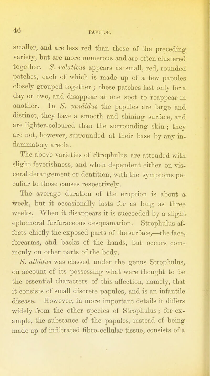 PAPUXjE. smaller, and are less red than those of the preceding variety, but are more numerous and are often clustered together. S. volaticus appears as small, red, rounded patches, each of which is made up of a few papules closely grouped together ; these patches last only for a day or two, and disappear at one spot to reappear in another. In S. candidus the papules are large and distinct, they have a smooth and shining surface, and are lighter-coloured than the surrounding skin; they are not, however, surrounded at their base by any in- flammatory areola. The above varieties of Strophulus are attended with slight feverishness, and when dependent either on vis- ceral derangement or dentition, with the symptoms pe- culiar to those causes respectively. The average duration of the eruption is about a week, but it occasionally lasts for as long as three weeks. When it disappears it is succeeded by a slight ephemeral furfuraceous desquamation. Strophulus af- fects chiefly the exposed parts of the surface,—the face, forearms, and backs of the hands, but oceurs com- monly on other parts of the body. S. albidus was classed under the genus Strophulus, on account of its possessing what were thought to be the essential characters of this affection, namely, that it consists of small discrete papules, and is an infantile disease. However, in more important details it differs widely from the other species of Strophulus; for ex- ample, the substance of the papules, instead of being made up of infiltrated fibro-cellular tissue, consists of a