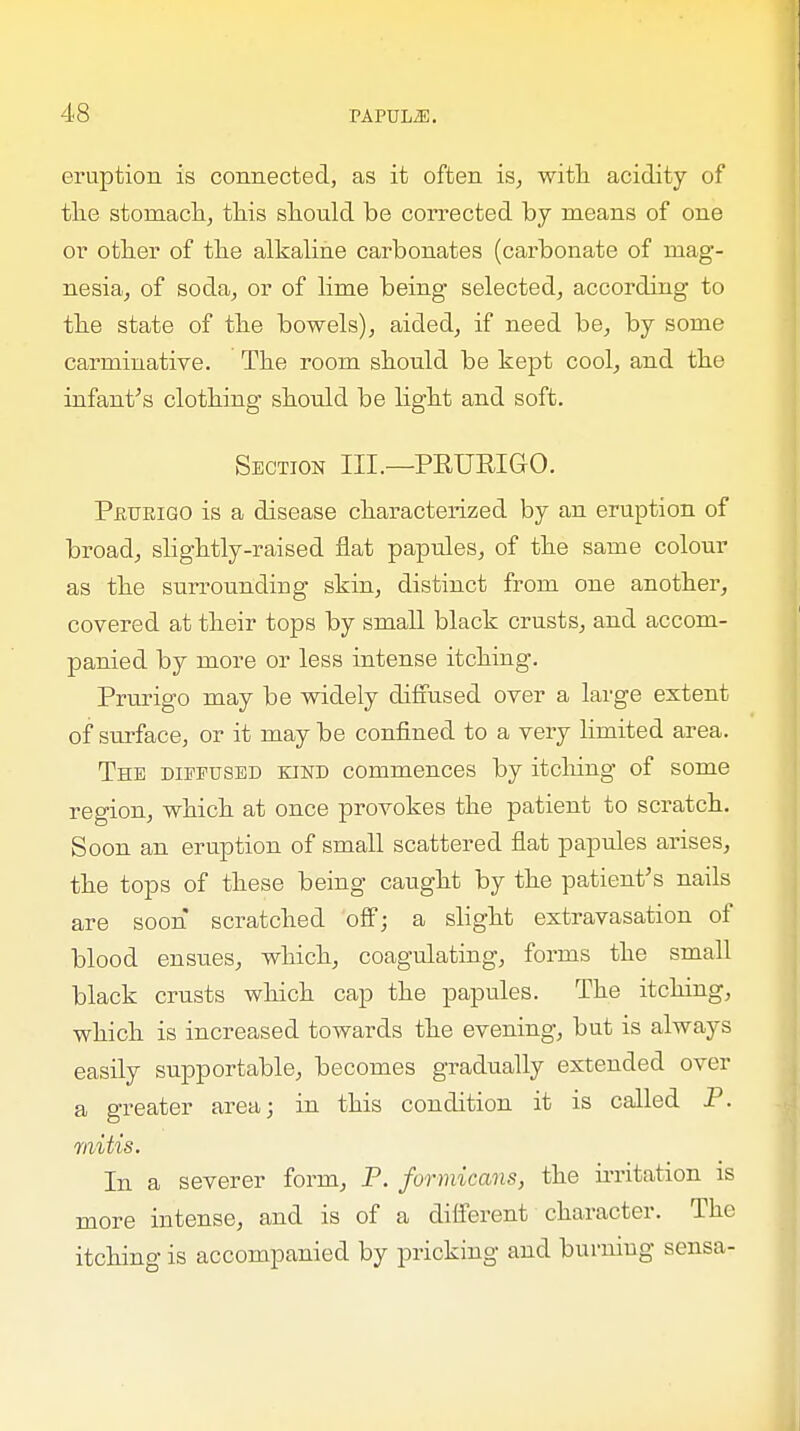 eruption is connected, as it often is, with acidity of the stomach, this should be corrected by means of one or other of the alkaline carbonates (carbonate of mag- nesia, of soda, or of lime being selected, according to the state of the bowels), aided, if need be, by some carminative. The room should be kept cool, and the infant's clothing should be light and soft. Section III.—PRURIGO. Prurigo is a disease characterized by an eruption of broad, slightly-raised flat papules, of the same colour as the surrounding skin, distinct from one another, covered at their tops by small black crusts, and accom- panied by more or less intense itching. Prurigo may be widely diffused over a large extent of surface, or it maybe confined to a very limited area. The diffused kind commences by itching of some region, which at once provokes the patient to scratch. Soon an eruption of small scattered flat papules arises, the tops of these being caught by the patient's nails are soon scratched off; a slight extravasation of blood ensues, which, coagulating, forms the small black crusts which cap the papules. The itching, which is increased towards the evening, but is always easily supportable, becomes gradually extended over a greater area; in this condition it is called P. mitis. In a severer form, P. formicans, the irritation is more intense, and is of a different character. The itching is accompanied by pricking and burning sensa-