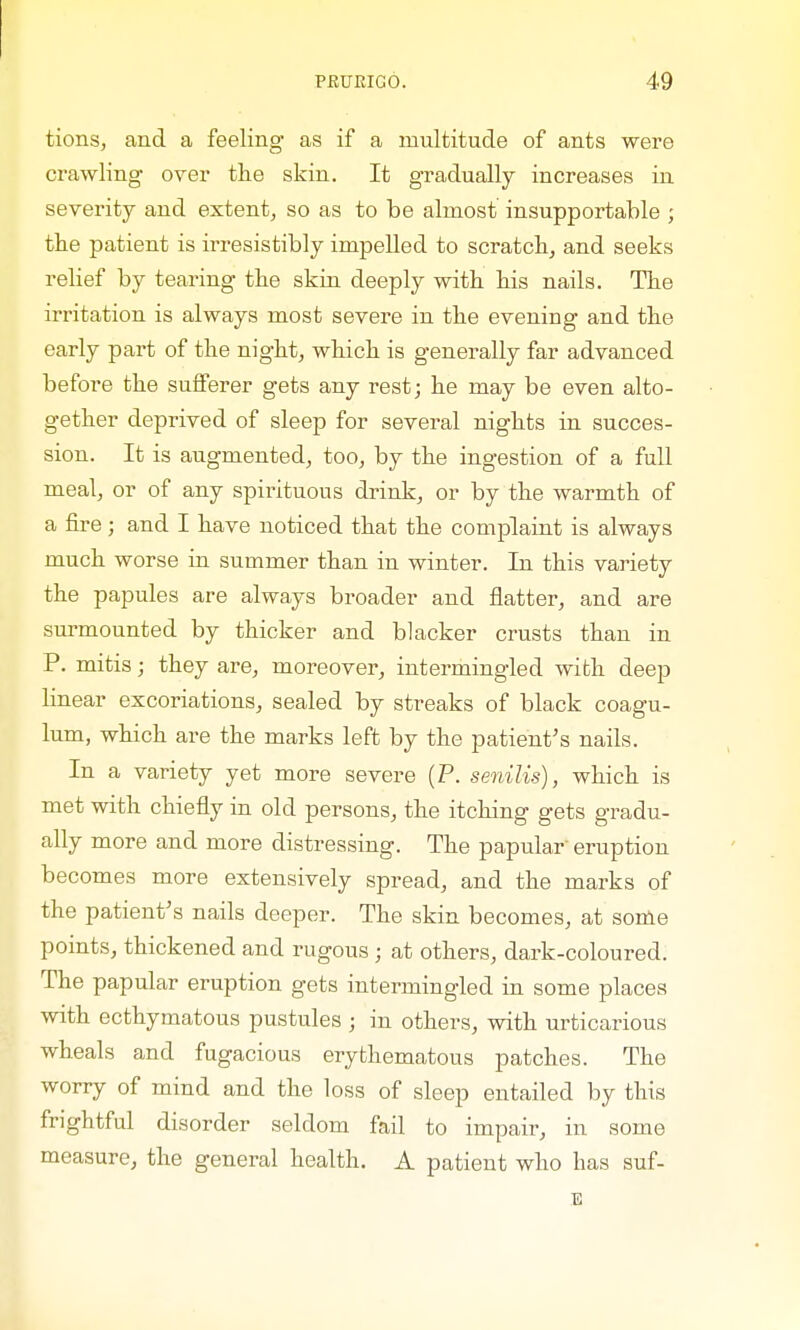 tions, and a feeling as if a multitude of ants were crawling over the skin. It gradually increases in severity and extent, so as to be almost insupportable ; the patient is irresistibly impelled to scratch, and seeks relief by tearing the skin deeply with his nails. The irritation is always most severe in the evening and the early part of the night, which is generally far advanced before the sufferer gets any rest; he may be even alto- gether deprived of sleep for several nights in succes- sion. It is augmented, too, by the ingestion of a full meal, or of any spirituous drink, or by the warmth of a fire; and I have noticed that the complaint is always much worse in summer than in winter. In this variety the papules are always broader and flatter, and are surmounted by thicker and blacker crusts than in P. mitis; they are, moreover, intermingled with deep linear excoriations, sealed by streaks of black coagu- lum, which are the marks left by the patient's nails. In a variety yet more severe (P. senilis), which is met with chiefly in old persons, the itching gets gradu- ally more and more distressing. The papular' eruption becomes more extensively spread, and the marks of the patient's nails deeper. The skin becomes, at some points, thickened and rugous • at others, dark-coloured. The papular eruption gets intermingled in some places with ecthymatous pustules ; in others, with urticarious wheals and fugacious erythematous patches. The worry of mind and the loss of sleep entailed by this frightful disorder seldom fail to impair, in some measure, the general health. A patient who lias suf- 1
