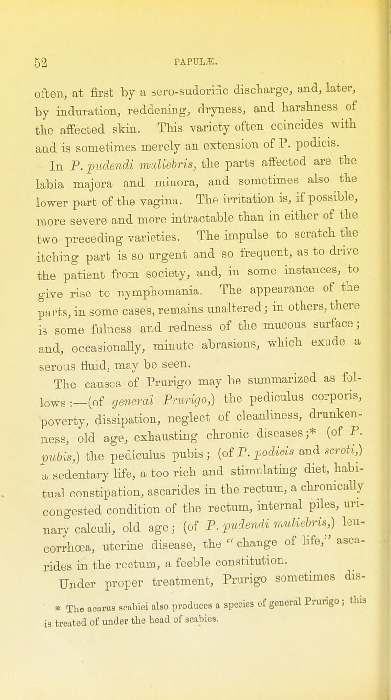 often, at first by a sero-sudorific discharge, and, later, by induration, reddening, dryness, and harshness of the affected skin. This variety often coincides with and is sometimes merely an extension of P. podicis. In P. pudendi muliebris, the parts affected are the labia majora and minora, and sometimes also the lower part of the vagina. The irritation is, if possible, more severe and more intractable than in either of the two preceding varieties. The impulse to scratch the itching part is so urgent and so frequent, as to drive the patient from society, and, in some instances, to give rise to nymphomania. The appearance of the parts, in some cases, remains unaltered j in others, there is some fulness and redness of the mucous surface; and, occasionally, minute abrasions, which exude a serous fluid, may be seen. The causes of Prurigo may be summarized as fol- lows :__(of general Prurigo,) the pediculus corporis, poverty, dissipation, neglect of cleanliness, drunken- ness, old age, exhausting chronic diseases;* (of P. pubis,) the pediculus pubis; (of P. podicis and scroti,) a sedentary life, a too rich and stimulating diet, habi- tual constipation, ascarides in the rectum, a chronically congested condition of the rectum, internal piles, uri- nary calculi, old age; (of P. pudendi muliebris,) leu- corrhoea, uterine disease, the  change of life, asca- rides in the rectum, a feeble constitution. Under proper treatment, Prurigo sometimes dis- * The acorus scabiei also produces a species of general Prurigo; this is treated of under the head of scabies.