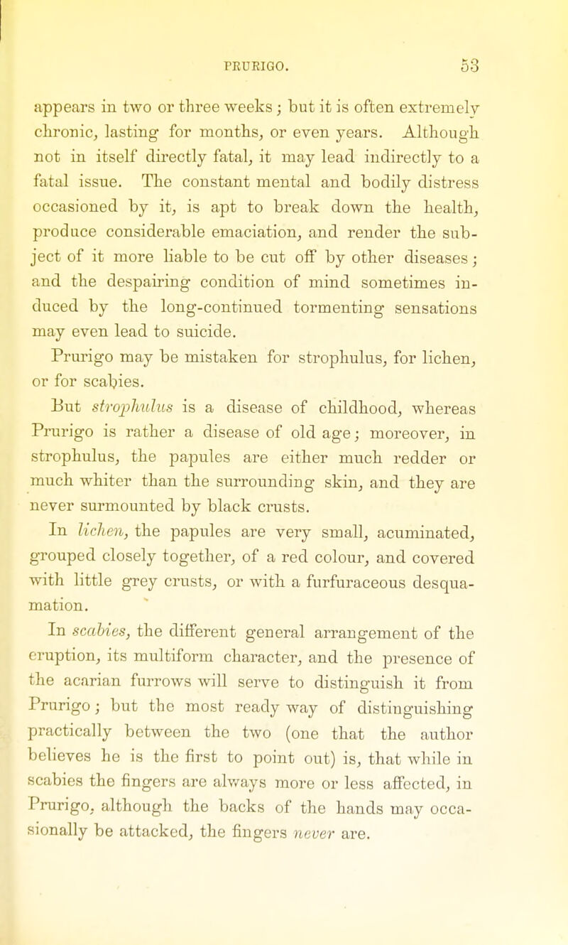 appears in two or three weeks ; but it is often extremely chronic, lasting for months, or even years. Although not in itself directly fatal, it may lead indirectly to a fatal issue. The constant mental and bodily distress occasioned by it, is apt to break down the health, produce considerable emaciation, and render the sub- ject of it more liable to be cut off by other diseases; and the despairing condition of mind sometimes in- duced by the long-continued tormenting sensations may even lead to suicide. Prurigo may be mistaken for strophulus, for lichen, or for scabies. But strophulus is a disease of childhood, whereas Prurigo is rather a disease of old age; moreover, in strophulus, the papules are either much redder or much whiter than the surrounding skin, and they are never surmounted by black crusts. In lichen, the papules are very small, acuminated, grouped closely together, of a red colour, and covered with little grey crusts, or with a furfuraceous desqua- mation. In scabies, the different general arrangement of the eruption, its multiform character, and the presence of the acarian furrows will serve to distinguish it from Prurigo j but the most ready way of distinguishing practically between the two (one that the author believes he is the first to point out) is, that while in scabies the fingers are always more or less affected, in Prurigo, although the backs of the hands may occa- sionally be attacked, the fingers never are.