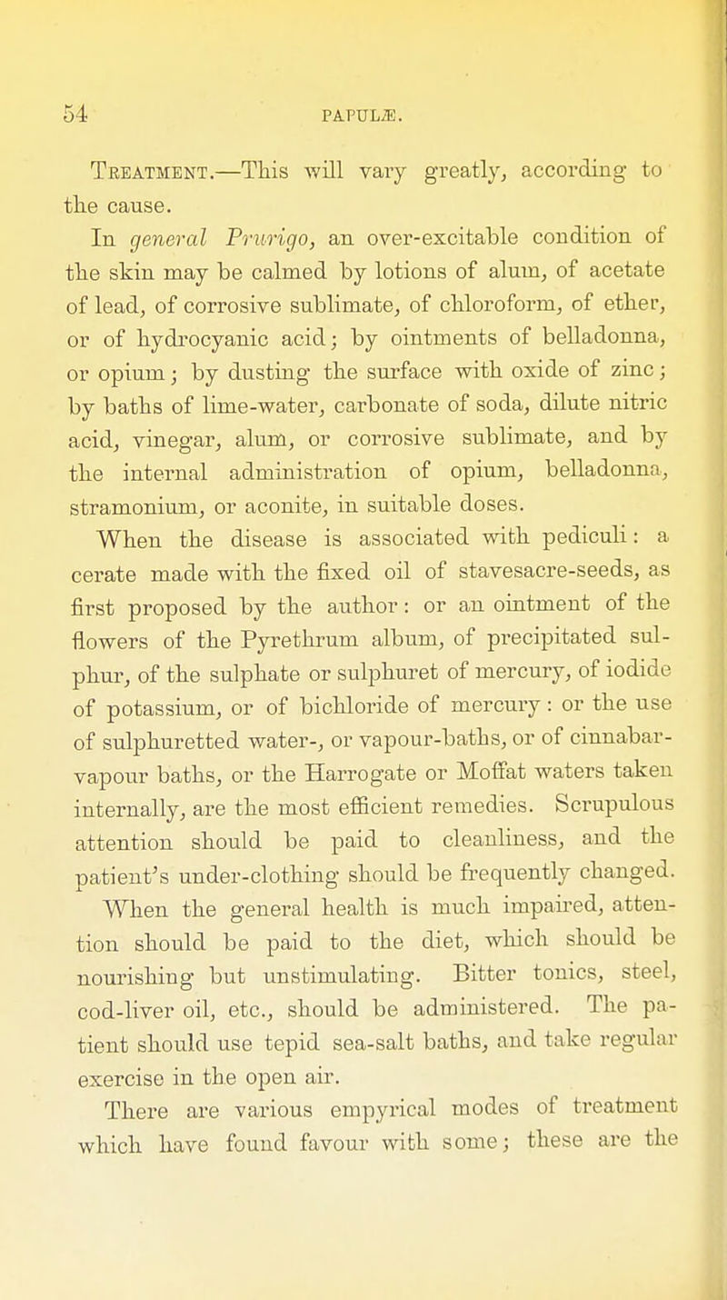 Treatment.—This will vary greatly, according to the cause. In general Prurigo, an over-excitable condition of the skin may be calmed by lotions of alum, of acetate of lead, of corrosive sublimate, of chloroform, of ether, or of hydrocyanic acid; by ointments of belladonna, or opium; by dusting the surface with oxide of zinc; by baths of lime-water, carbonate of soda, dilute nitric acid, vinegar, alum, or corrosive sublimate, and by the internal administration of opium, belladonna, stramonium, or aconite, in suitable doses. When the disease is associated with pediculi: a cerate made with the fixed oil of stavesacre-seeds, as first proposed by the author: or an ointment of the flowers of the Pyrethrum album, of precipitated sul- phur, of the sulphate or sulphuret of mercury, of iodide of potassium, or of bichloride of mercury: or the use of sulphuretted water-, or vapour-baths, or of cinnabar- vapour baths, or the Harrogate or Moffat waters taken internally, are the most efficient remedies. Scrupulous attention should be paid to cleanliness, and the patient's under-clothing should be frequently changed. When the general health is much impaired, atten- tion should be paid to the diet, which should be nourishing but unstimulating. Bitter tonics, steel, cod-liver oil, etc., should be administered. The pa- tient should use tepid sea-salt baths, and take regular exercise in the open air. There are various empyrical modes of treatment which have found favour with some; these are the