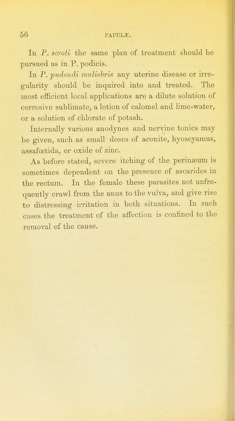 In P. scroti the same plan of treatment shonld be pursued as in P. podicis. In P. pudendi muliebris any uterine disease or irre- gularity should be inquired into and treated. The most efficient local applications are a dilute solution of corrosive sublimate, a lotion of calomel and lime-water, or a solution of chlorate of potash. Internally various anodynes and nervine tonics may be given, such as small doses of aconite, hyoscyamus, assafoetida, or oxide of zinc. As before stated, severe itching of the perinaeum is sometimes dependent on the presence of ascarides in the rectum. In the female these parasites not unfre- queutly crawl from the anus to the vulva, and give rise to distressing irritation in both situations. In such cases the treatment of the affection is confined to the removal of the cause.