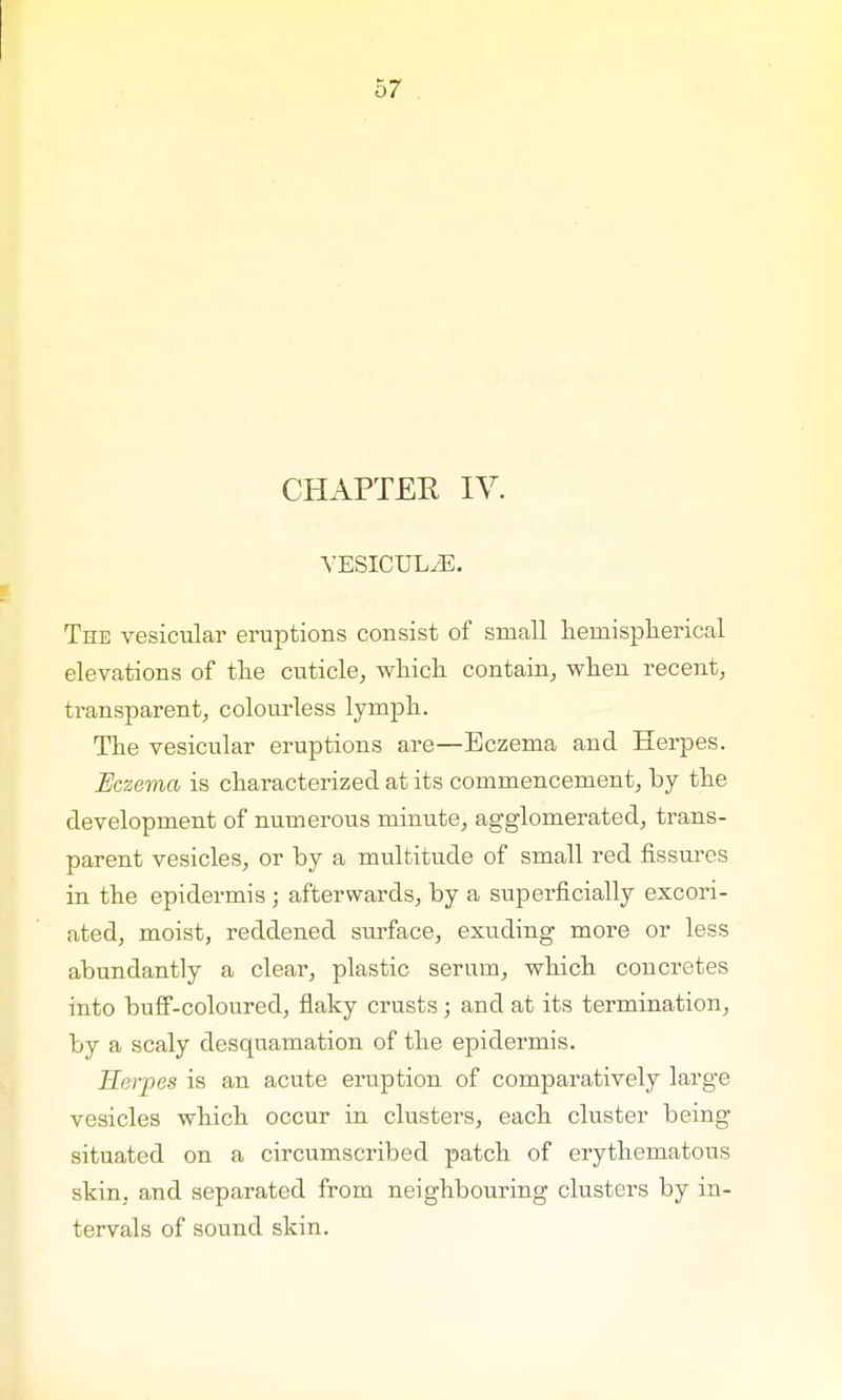CHAPTER IV. VESICUL/E. The vesicular eruptions consist of small hemispherical elevations of the cuticle, which contain, when recent, transparent, colourless lymph. The vesicular eruptions are—Eczema and Herpes. Eczema is characterized at its commencement, by the development of numerous minute, agglomerated, trans- parent vesicles, or by a multitude of small red fissures in the epidermis ; afterwards, by a superficially excori- ated, moist, reddened surface, exuding more or less abundantly a clear, plastic serum, which concretes into buff-coloured, flaky crusts; and at its termination, by a scaly desquamation of the epidermis. Herpes is an acute eruption of comparatively large vesicles which occur in clusters, each cluster being situated on a circumscribed patch of erythematous skin, and separated from neighbouring clusters by in- tervals of sound skin.