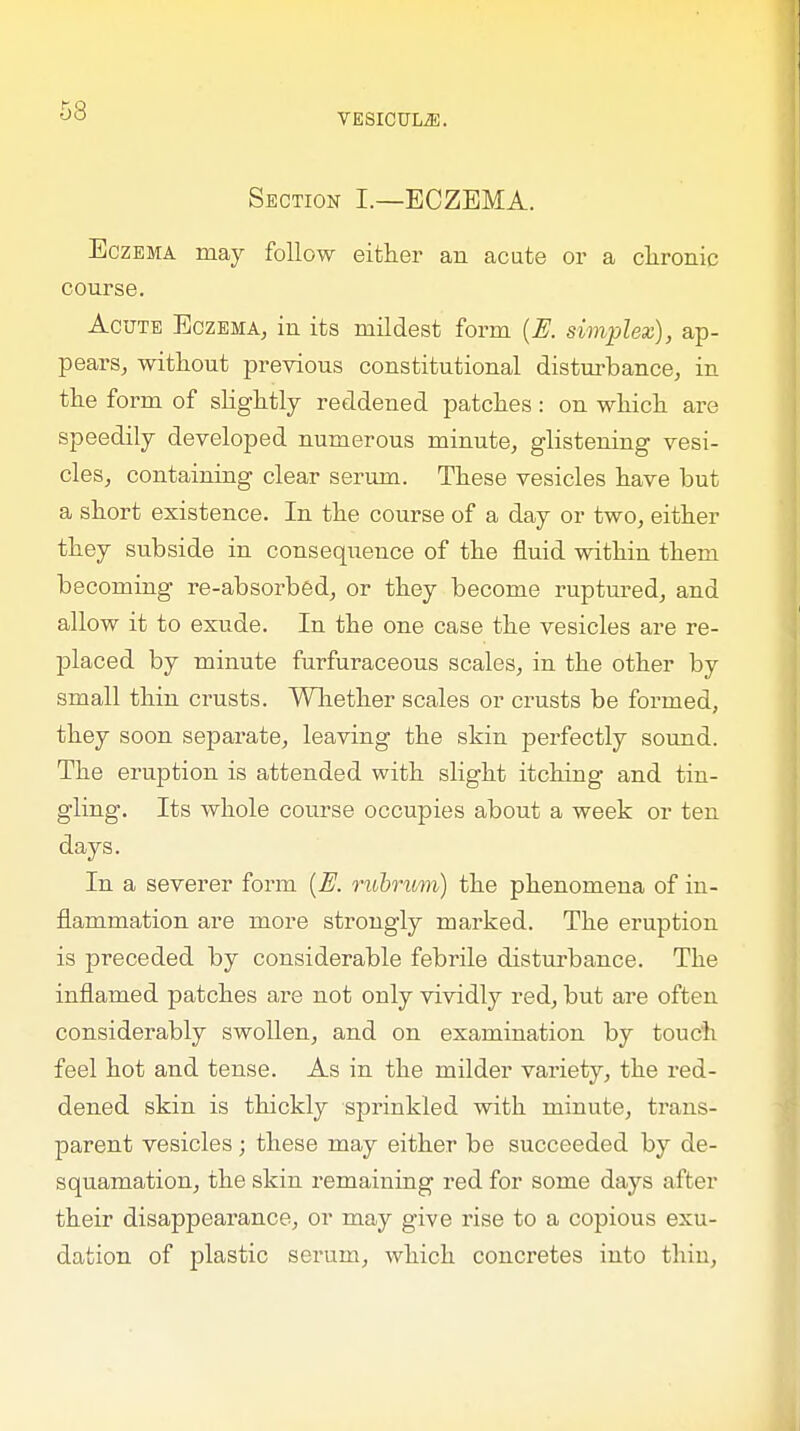 53 VESICUL2E. Section I.—ECZEMA. Eczema may follow either an acute or a chronic course. Acute Eczema, in its mildest form (R simplex), ap- pears, without previous constitutional disturbance, in the form of slightly reddened patches: on which are speedily developed numerous minute, glistening vesi- cles, containing clear serum. These vesicles have but a short existence. In the course of a day or two, either they subside in consequence of the fluid within them becoming re-absorbed, or they become ruptured, and allow it to exude. In the one case the vesicles are re- placed by minute furfuraceous scales, in the other by small thin crusts. Whether scales or crusts be formed, they soon separate, leaving the skin perfectly sound. The eruption is attended with slight itching and tin- gling. Its whole course occupies about a week or ten days. In a severer form {R rubrum) the phenomena of in- flammation are more strongly marked. The eruption is preceded by considerable febrile disturbance. The inflamed patches are not only vividly red, but are often considerably swollen, and on examination by touch feel hot and tense. As in the milder variety, the red- dened skin is thickly sprinkled with minute, trans- parent vesicles ; these may either be succeeded by de- squamation, the skin remaining red for some days after their disappearance, or may give rise to a copious exu- dation of plastic serum, which concretes into thin,