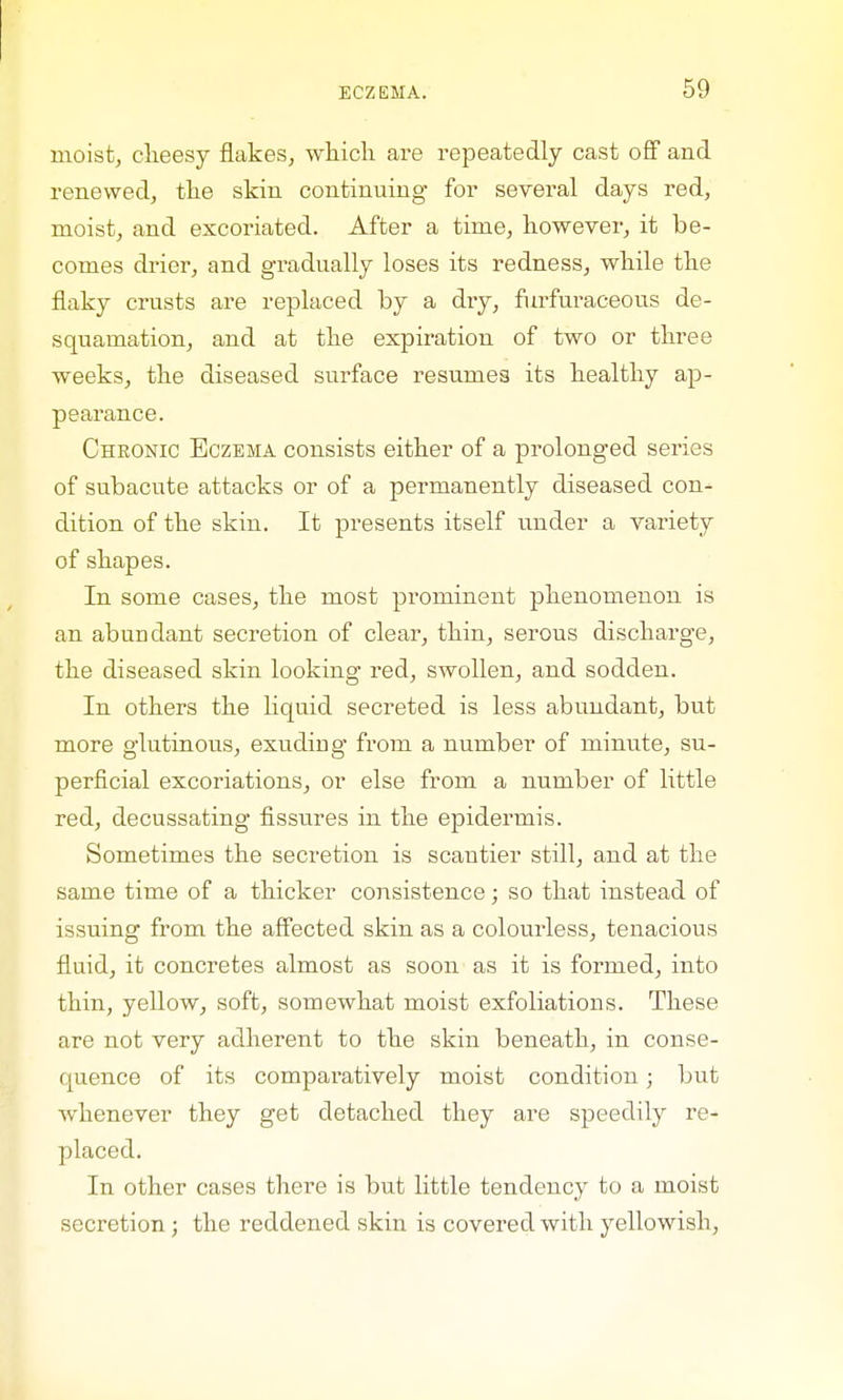 moist, cheesy flakes, which are repeatedly cast off and renewed, the skin continuing for several days red, moist, and excoriated. After a time, however, it be- comes drier, and gradually loses its redness, while the flaky crusts are replaced by a dry, furfuraceous de- squamation, and at the expiration of two or three weeks, the diseased surface resumes its healthy ap- pearance. Chronic Eczema consists either of a prolonged series of subacute attacks or of a permanently diseased con- dition of the skin. It presents itself under a variety of shapes. In some cases, the most prominent phenomenon is an abundant secretion of clear, thin, serous discharge, the diseased skin looking red, swollen, and sodden. In others the liquid secreted is less abundant, but more glutinous, exuding- from a number of minute, su- perficial excoriations, or else from a number of little red, decussating fissures in the epidermis. Sometimes the secretion is scantier still, and at the same time of a thicker consistence; so that instead of issuing from the affected skin as a colourless, tenacious fluid, it concretes almost as soon as it is formed, into thin, yellow, soft, somewhat moist exfoliations. These are not very adherent to the skin beneath, in conse- quence of its comparatively moist condition; but whenever they get detached they are speedily re- placed. In other cases there is but little tendency to a moist secretion ; the reddened skin is covered with yellowish,