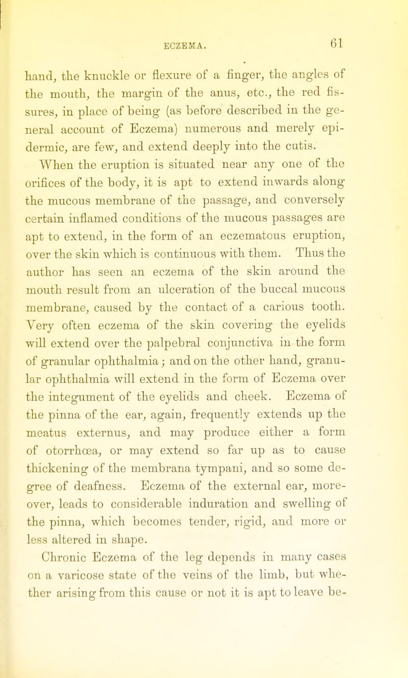 hand, the knuckle or flexure of a finger, the angles of the mouth, the margin of the anus, etc., the red fis- sures, in place of being (as before described in the ge- neral account of Eczema) numerous and merely epi- dermic, are few, and extend deeply into the cutis. When the eruption is situated near any one of the orifices of the body, it is apt to extend inwards along the mucous membrane of the passage, and conversely certain inflamed conditions of the mucous passages are apt to extend, in the form of an eczematous eruption, over the skin which is continuous with them. Thus the author has seen an eczema of the skin around the mouth result from an idceration of the buccal mucous membrane, caused by the contact of a carious tooth. Very often eczema of the skin covering the eyelids will extend over the palpebral conjunctiva in the form of granular ophthalmia; and on the other hand, granu- lar ophthalmia will extend in the form of Eczema over the integument of the eyelids and cheek. Eczema of the pinna of the ear, again, frequently extends up the meatus externus, and may produce either a form of otorrhcea, or may extend so far up as to cause thickening of the membrana tympani, and so some de- gree of deafness. Eczema of the external ear, more- over, leads to considerable induration and swelling of the pinna, which becomes tender, rigid, and more or less altered in shape. Chronic Eczema of the leg depends in many cases on a varicose state of the veins of the limb, but whe- ther arising from this cause or not it is apt to leave be-