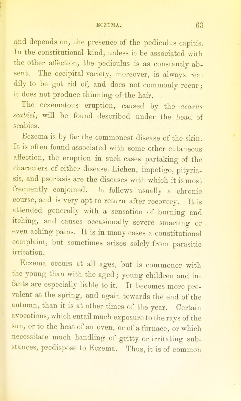 and depends on, the presence of the pediculus capitis. In the constitutional kind, unless it be associated with the other affection, the pediculus is as constantly ab- sent. The occipital variety, moreover, is always rea- dily to be got rid of, and does not commonly recur; it does not produce thinning of the hair. The eczematous eruption, caused by the acarus scabiei, will be found described under the head of scabies. Eczema is by far the commonest disease of the skin. It is often found associated with some other cutaneous affection, the eruption in such cases partaking of the characters of either disease. Lichen, impetigo, pityria- sis, and psoriasis are the diseases with which it is most frequently conjoined. It follows usually a chronic course, and is very apt to return after recovery. It is attended generally with a sensation of burning and itching, and causes occasionally severe smarting or even aching pains. It is in many cases a constitutional complaint, but sometimes arises solely from parasitic irritation. Eczema occurs at all ages, but is commoner with the young than with the aged; young children and in- fants are especially liable to it. It becomes more pre- valent at the spring, and again towards the end of the autumn, than it is at other times of the year. Certain avocations, which entail much exposure to the rays of the sun, or to the heat of an oven, or of a furnace, or which necessitate much handling of gritty or irritating sub- stances, predispose to Eczema. Thus, it is of common