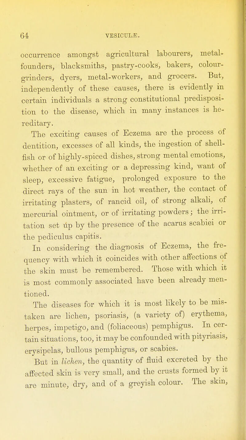 occurrence amongst agricultural labourers, metal- founders, blacksmiths, pastry-cooks, bakers, colour- grinders, dyers, metal-workers, and grocers. But, independently of these causes, there is evidently in certain individuals a strong constitutional predisposi- tion to the disease, which in many instances is he- reditary. The exciting causes of Eczema are the process of dentition, excesses of all kinds, the ingestion of shell- fish or of highly-spiced dishes, strong mental emotions, whether of an exciting or a depressing kind, want of sleep, excessive fatigue, prolonged exposure to the direct rays of the sun in hot weather, the contact of irritating plasters, of rancid oil, of strong alkali, of mercurial ointment, or of irritating powders j the irri- tation set tip by the presence of the acarus scabiei or the pediculus capitis. In considering the diagnosis of Eczema, the fre- quency with which it coincides with other affections of the skin must be remembered. Those with which it is most commonly associated have been already men- tioned. The diseases for which it is most likely to be mis- taken are lichen, psoriasis, (a variety of) erythema, herpes, impetigo, and (foliaceous) pemphigus. In cer- tain situations, too, it may be confounded with pityriasis, erysipelas, bullous pemphigus, or scabies. But in lichen, the quantity of fluid excreted by the affected skin is very small, and the crusts formed by it are minute, dry, and of a greyish colour. The skin,