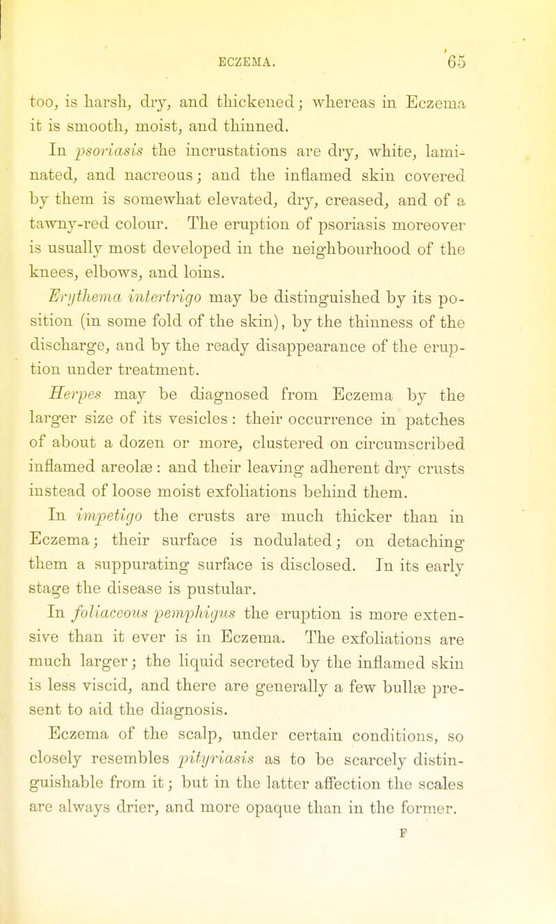 too, is harsh, dry, and thickened; whereas in Eczema it is smooth, moist, and thinned. In psoriasis the incrustations are dry, white, lami- nated, and nacreous; and the inflamed skin covered by them is somewhat elevated, dry, creased, and of a tawny-red colour. The eruption of psoriasis moreover is usually most developed in the neighbourhood of the knees, elbows, and loins. Hrythema intertrigo may be distinguished by its po- sition (in some fold of the skin), by the thinness of the discharge, and by the ready disappearance of the erup- tion under treatment. Herpes may be diagnosed from Eczema by the larger size of its vesicles: their occurrence in patches of about a dozen or more, clustered on circumscribed inflamed areolas: and their leaving adherent dry crusts instead of loose moist exfoliations behind them. In impetigo the crusts are much thicker than in Eczema; their surface is nodulated; on detaching them a suppurating surface is disclosed. In its early stage the disease is pustular. In foliaceous pemphigus the eruption is more exten- sive than it ever is in Eczema. The exfoliations are much larger; the liquid secreted by the inflamed skin is less viscid, and there are generally a few bullte pre- sent to aid the diagnosis. Eczema of the scalp, under certain conditions, so closely resembles pityriasis as to be scarcely distin- guishable from it; but in the latter affection the scales are always drier, and more opaque than in the former. p