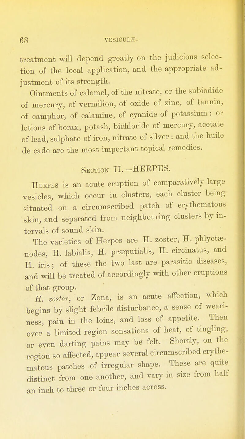 treatment will depend greatly on the judicious selec- tion of the local application, and the appropriate ad- justment of its strength. Ointments of calomel, of the nitrate, or the subiodide of mercury, of vermilion, of oxide of zinc, of tannm, of camphor, of calamine, of cyanide of potassium: or lotions of borax, potash, bichloride of mercury, acetate of lead, sulphate of iron, nitrate of silver : and the huile de cade are the most important topical remedies. Section II.—HERPES. Herpes is an acute eruption of comparatively large vesicles, which occur in clusters, each cluster being- situated on a circumscribed patch of erythematous skin, and separated from neighbouring clusters by in- tervals of sound skin. The varieties of Herpes are H. zoster, H. phlyctas- nodes, H. labialis, H. prseputialis, H. circinatus, and H. iris; of these the two last are parasitic diseases, and will be treated of accordingly with other eruptions of that group. H. zoster, or Zona, is an acute affection, which begins by slight febrile disturbance, a sense of weari- ness, pain in the loins, and loss of appetite.^ Then over a limited region sensations of heat, of tingling, or even darting pains may be' felt. Shortly, on the region so affected, appear several circumscribed erythe- matous patches of irregular shape. These are quite distinct from one another, and vary in size from half an inch to three or four inches across.