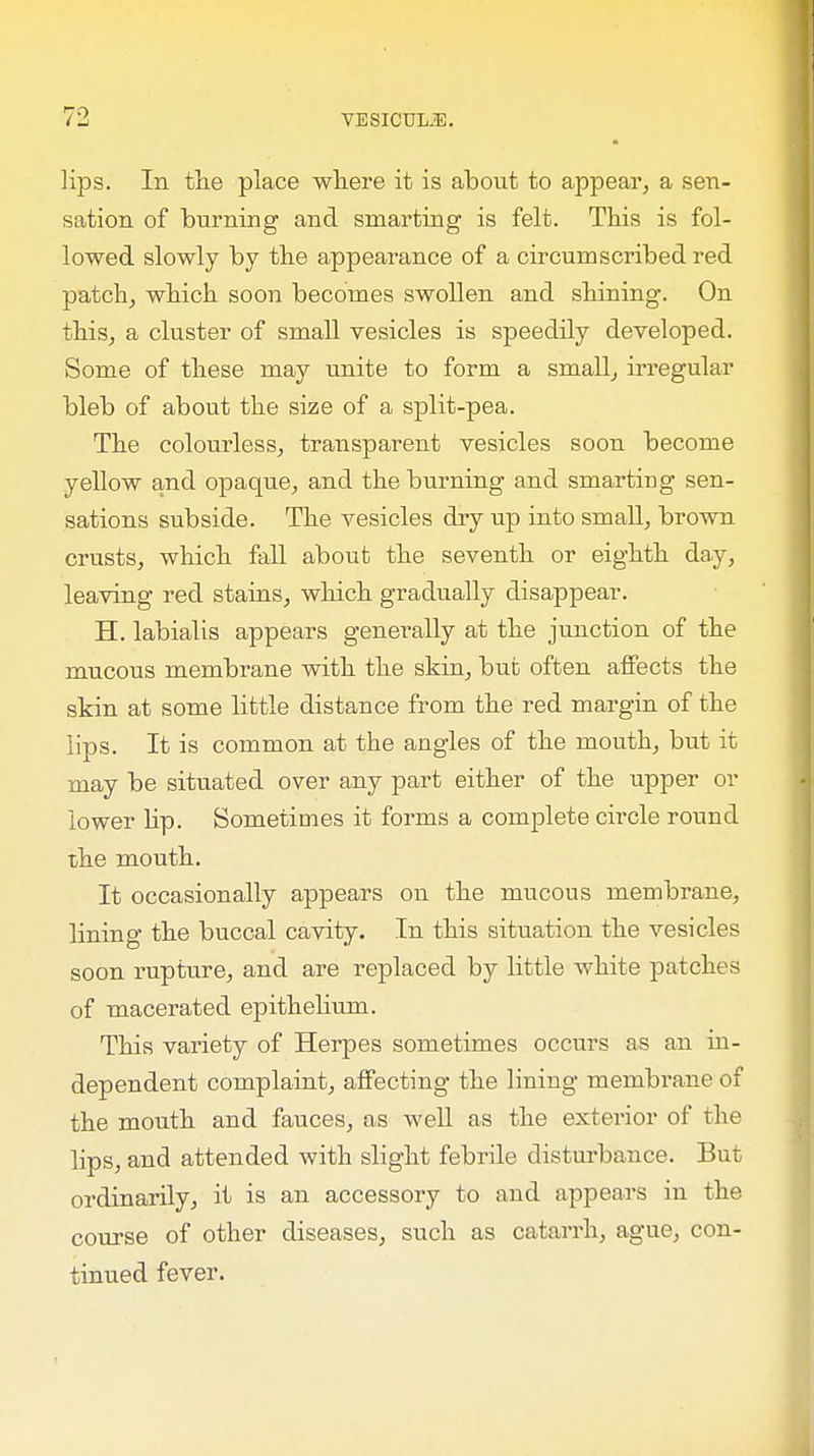 lips. In the place where it is about to appear, a sen- sation of burning and smarting is felt. This is fol- lowed slowly by the appearance of a circumscribed red patch, which soon becomes swollen and shining. On this, a cluster of small vesicles is speedily developed. Some of these may unite to form a small, irregular bleb of about the size of a split-pea. The colourless, transparent vesicles soon become yellow and opaque, and the burning and smarting sen- sations subside. The vesicles dry up into small, brown crusts, which fall about the seventh or eighth day, leaving red stains, which gradually disappear. H. labialis appears generally at the junction of the mucous membrane with the skin, but often affects the skin at some little distance from the red margin of the lips. It is common at the angles of the mouth, but it may be situated over any part either of the upper or lower hp. Sometimes it forms a complete circle round the mouth. It occasionally appears on the mucous membrane, lining the buccal cavity. In this situation the vesicles soon rupture, and are replaced by little white patches of macerated epithelium. This variety of Herpes sometimes occurs as an in- dependent complaint, affecting the lining membrane of the mouth and fauces, as well as the exterior of the lips, and attended with slight febrile disturbance. But ordinarily, it is an accessory to and appears in the course of other diseases, such as catarrh, ague, con- tinued fever.